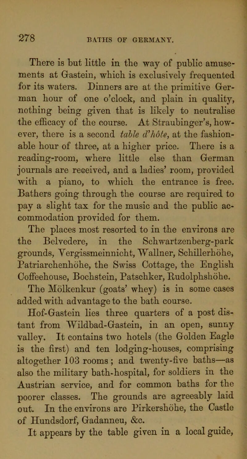 There is but little in the way of public amuse- ments at Gastein, which is exclusively frequented for its waters. Dinners are at the primitive Ger- man hour of one o’clock, and plain in quality, nothing being given that is likely to neutralise the efficacy of the course. At Straubinger’s, how- ever, there is a second table d'hote, at the fashion- able hour of three, at a higher price. There is a reading-room, where little else than German journals are received, and a ladies’ room, provided with a piano, to which the entrance is free. Bathers going through the course are required to pay a slight tax for the music and the public ac- commodation provided for them. The places most resorted to in the environs are the Belvedere, in the Schwartzenberg-park grounds, Yergissmeinnicht, Wallner, Schillerhohe, Patriarchenhohe, the Swiss Cottage, the English Coffeehouse, Bochstein, Patschker, Budolphshohe. The Molkenkur (goats’ whey) is in some cases added with advantage to the bath course. Hof-Gastein lies three quarters of a post dis- tant from Wildbad-Gastein, in an open, sunny valley. It contains two hotels (the Golden Eagle is the first) and ten lodging-houses, comprising altogether 103 rooms ; and twenty-five baths—as also the military bath-hospital, for soldiers in the Austrian service, and for common baths for the poorer classes. The grounds are agreeably laid out. In the environs are Pirkershohe, the Castle of Ilundsdorf, Gadanneu, &c. It appears by the table given in a local guide,