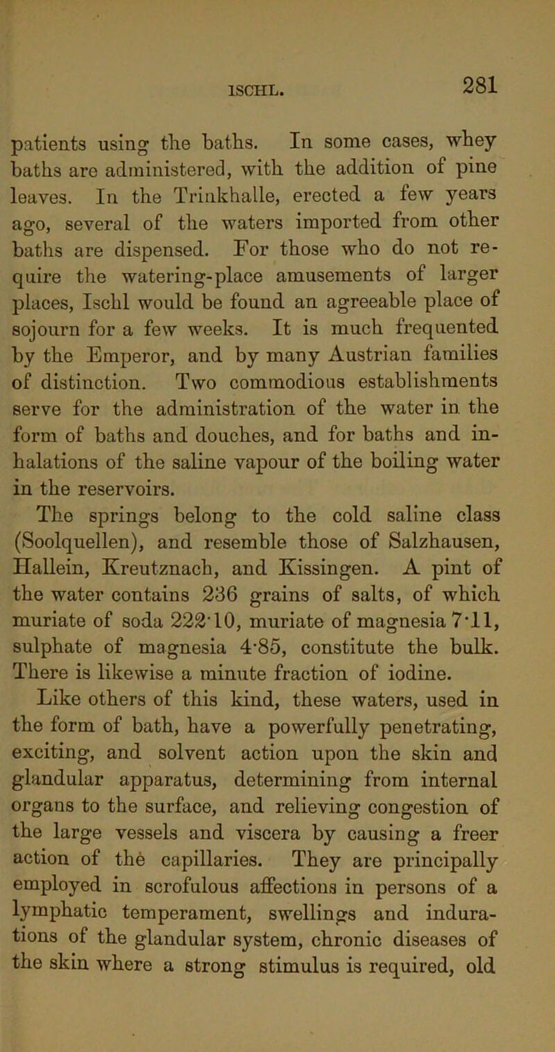 lSCIIL. patients using the baths. In some cases, whey baths are administered, with the addition of pine leaves. In the Trinkhalle, erected a few years ago, several of the waters imported from other baths are dispensed. For those who do not re- quire the watering-place amusements of larger places, Ischl would be found an agreeable place of sojourn for a few weeks. It is much frequented by the Emperor, and by many Austrian families of distinction. Two commodious establishments serve for the administration of the water in the form of baths and douches, and for baths and in- halations of the saline vapour of the boiling water in the reservoirs. The springs belong to the cold saline class (Soolquellen), and resemble those of Salzhausen, Hallein, Kreutznach, and Kissingen. A pint of the water contains 236 grains of salts, of which muriate of soda 222T0, muriate of magnesia 7T1, sulphate of magnesia 4'85, constitute the bulk. There is likewise a minute fraction of iodine. Like others of this kind, these waters, used in the form of bath, have a powerfully penetrating, exciting, and solvent action upon the skin and glandular apparatus, determining from internal organs to the surface, and relieving congestion of the large vessels and viscera by causing a freer action of the capillaries. They are principally employed in scrofulous affections in persons of a lymphatic temperament, swellings and indura- tions of the glandular system, chronic diseases of the skin where a strong stimulus is required, old