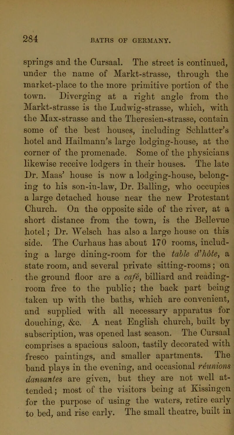 springs and the Cursaal. The street is continued, under the name of Markt-strasse, through the market-place to the more primitive portion of the town. Diverging at a right angle from the Markt-strasse is the Ludwig-strasse, which, with the Max-strasse and the Theresien-strasse, contain some of the best houses, including Schlatter’s hotel and Hailmann’s large lodging-house, at the corner of the promenade. Some of the physicians likewise receive lodgers in their bouses. The late Dr. Maas’ house is now a lodging-house, belong- ing to his son-in-law, Dr. Balling, who occupies a large detached house near the new Protestant Church. On the opposite side of the river, at a short distance from the town, is the Bellevue hotel; Dr. Welsch has also a large house on this side. The Curhaus has about 170 rooms, includ- ing a large dining-room for the table d’hote, a state room, and several private sitting-rooms; on the ground floor are a cafe, billiard and reading- room free to the public; the back part being taken up with the baths, which are convenient, and supplied with all necessary apparatus for douching, &c. A neat English church, built by subscription, was opened last season. The Cursaal comprises a spacious saloon, tastily decorated with fresco paintings, and smaller apartments. The band plays in the evening, and occasional reunions dansantes are given, but they are not well at- tended; most of the visitors being at Kissingen for the purpose of using the waters, retire early to bed, and rise early. The small theatre, built in