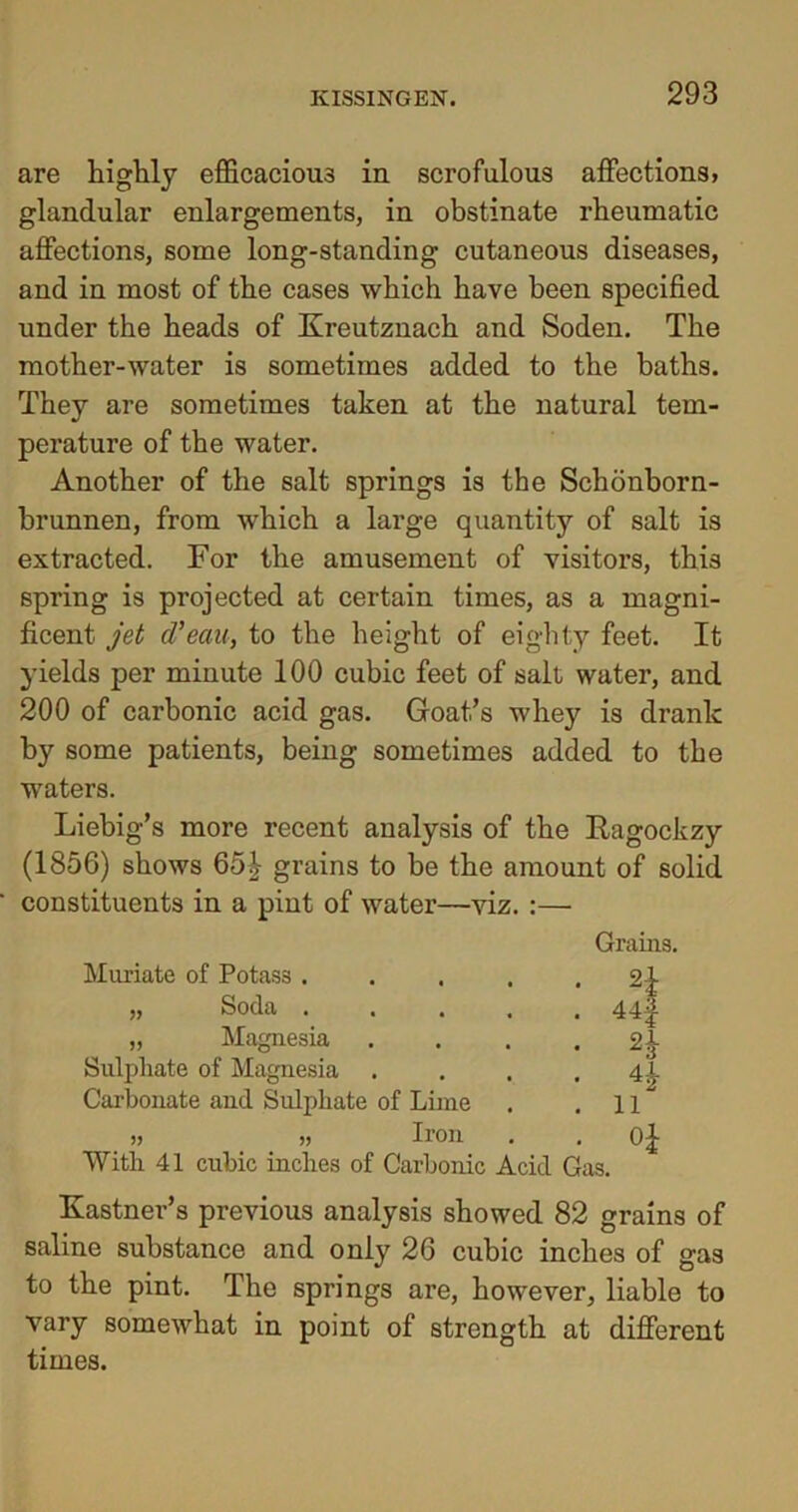 are highly efficacious in scrofulous affections, glandular enlargements, in obstinate rheumatic affections, some long-standing cutaneous diseases, and in most of the cases which have been specified under the heads of Kreutznach and Soden. The mother-water is sometimes added to the baths. They are sometimes taken at the natural tem- perature of the water. Another of the salt springs is the Schonborn- brunnen, from which a large quantity of salt is extracted. For the amusement of visitors, this spring is projected at certain times, as a magni- ficent jet d’eau, to the height of eighty feet. It yields per minute 100 cubic feet of salt water, and 200 of carbonic acid gas. Goat’s whey is drank by some patients, being sometimes added to the waters. Liebig’s more recent analysis of the Ragockzy (1856) shows 65| grains to be the amount of solid constituents in a pint of water—viz. :— Grains. Muriate of Potas3 ..... „ Soda ..... 44j „ Magnesia . . . . 21- Sulphate of Magnesia . . . . 4! Carbonate and Sulphate of Lime . . 11 >, ,, Iron . . o£ With 41 cubic inches of Carbonic Acid Gas. Kastner’s previous analysis showed 82 grains of saline substance and only 26 cubic inches of gas to the pint. The springs are, however, liable to vary somewhat in point of strength at different times.