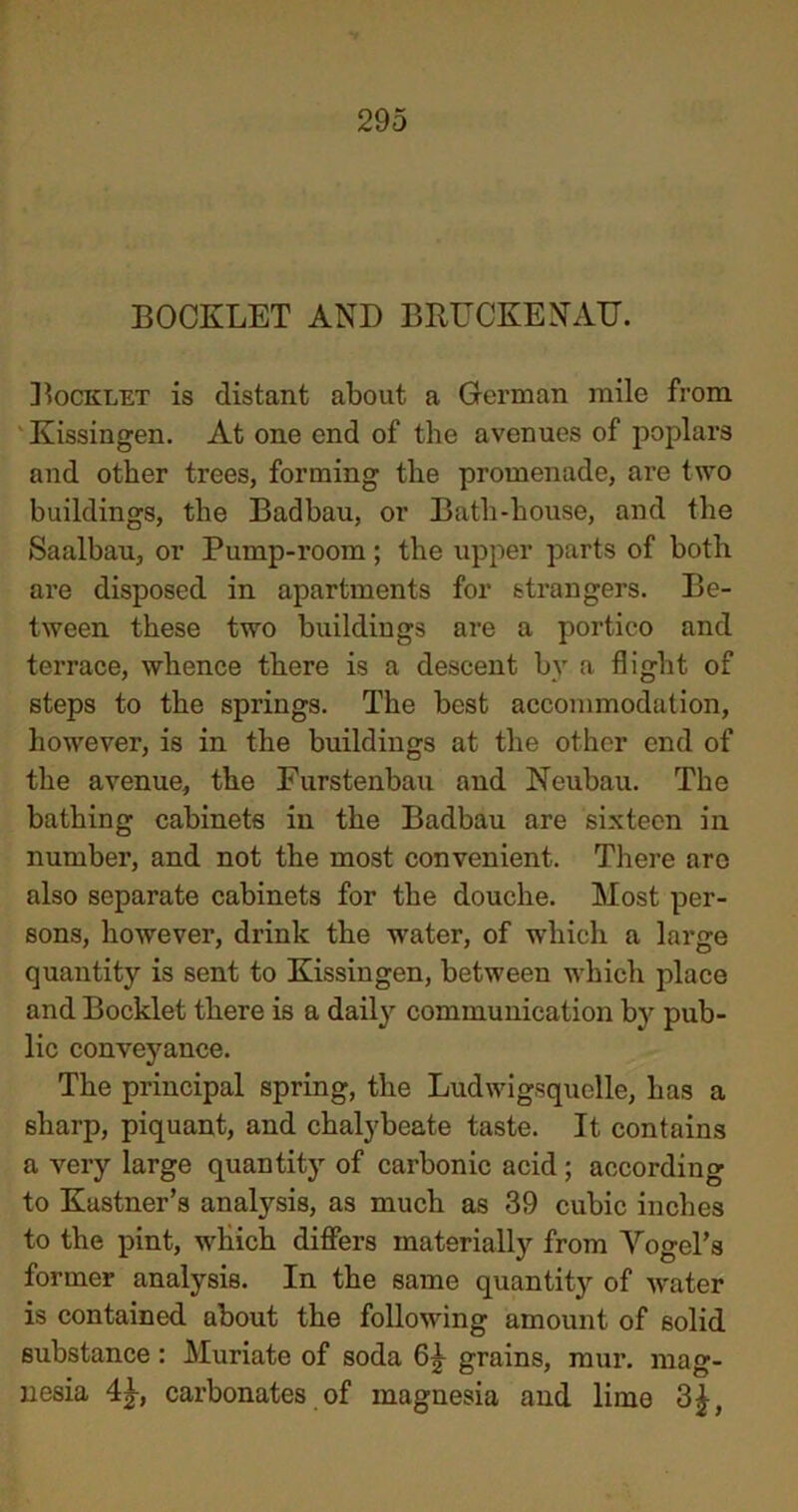 BOOKLET AND BRUCKENAU. ]Booklet is distant about a German mile from Kissingen. At one end of the avenues of poplars and other trees, forming the promenade, are two buildings, the Badbau, or Bath-house, and the Saalbau, or Pump-room ; the upper parts of both are disposed in apartments for strangers. Be- tween these two buildings are a portico and terrace, whence there is a descent by a flight of steps to the springs. The best accommodation, however, is in the buildings at the other end of the avenue, the Furstenbau and Neubau. The bathing cabinets in the Badbau are sixteen in number, and not the most convenient. There are also separate cabinets for the douche. Most per- sons, however, drink the water, of which a large quantity is sent to Kissingen, between which place and Booklet there is a daily communication by pub- lic conveyance. The principal spring, the Ludwigsquelle, has a sharp, piquant, and chalybeate taste. It contains a very large quantity of carbonic acid ; according to Kastner’s analysis, as much as 39 cubic inches to the pint, which differs materially from Vogel's former analysis. In the same quantity of w'ater is contained about the following amount of solid substance: Muriate of soda 6|- grains, mur. mag- nesia 4j, carbonates of magnesia and lime 3£,
