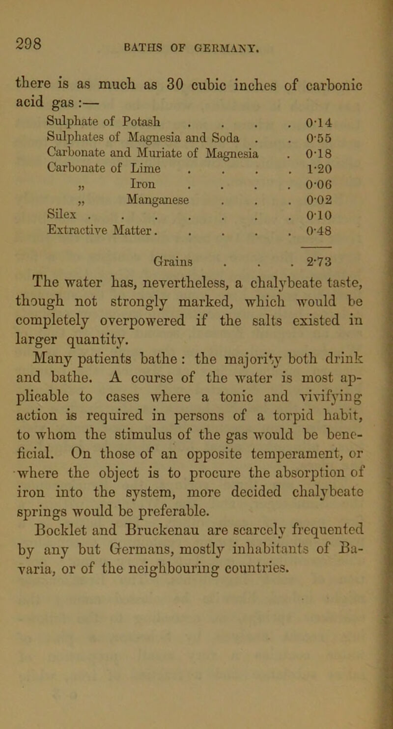 there is as much as 30 cubic inches of carbonic gas:— Sulphate of Potash . 0-14 Sulphates of Magnesia and Soda . . 0-55 Carbonate and Muriate of Magnesia . 0-18 Carbonate of Lime . 1-20 „ Iron . 0-06 „ Manganese . 0-02 Silex ...... . 010 Extractive Matter.... . 0-48 Grains . 2-73 The water has, nevertheless, a chalybeate taste, though not strongly marked, which would he completely overpowered if the salts existed in larger quantity. Many patients bathe : the majority both drink and bathe. A course of the water is most ap- plicable to cases where a tonic and vivifying action is required in persons of a torpid habit, to whom the stimulus of the gas would be bene- ficial. On those of an opposite temperament, or where the object is to procure the absorption of iron into the system, more decided chalybeate springs would be preferable. Booklet and Bruckenau are scarcely frequented by any but Germans, mostly inhabitants of Ba- varia, or of the neighbouring countries.