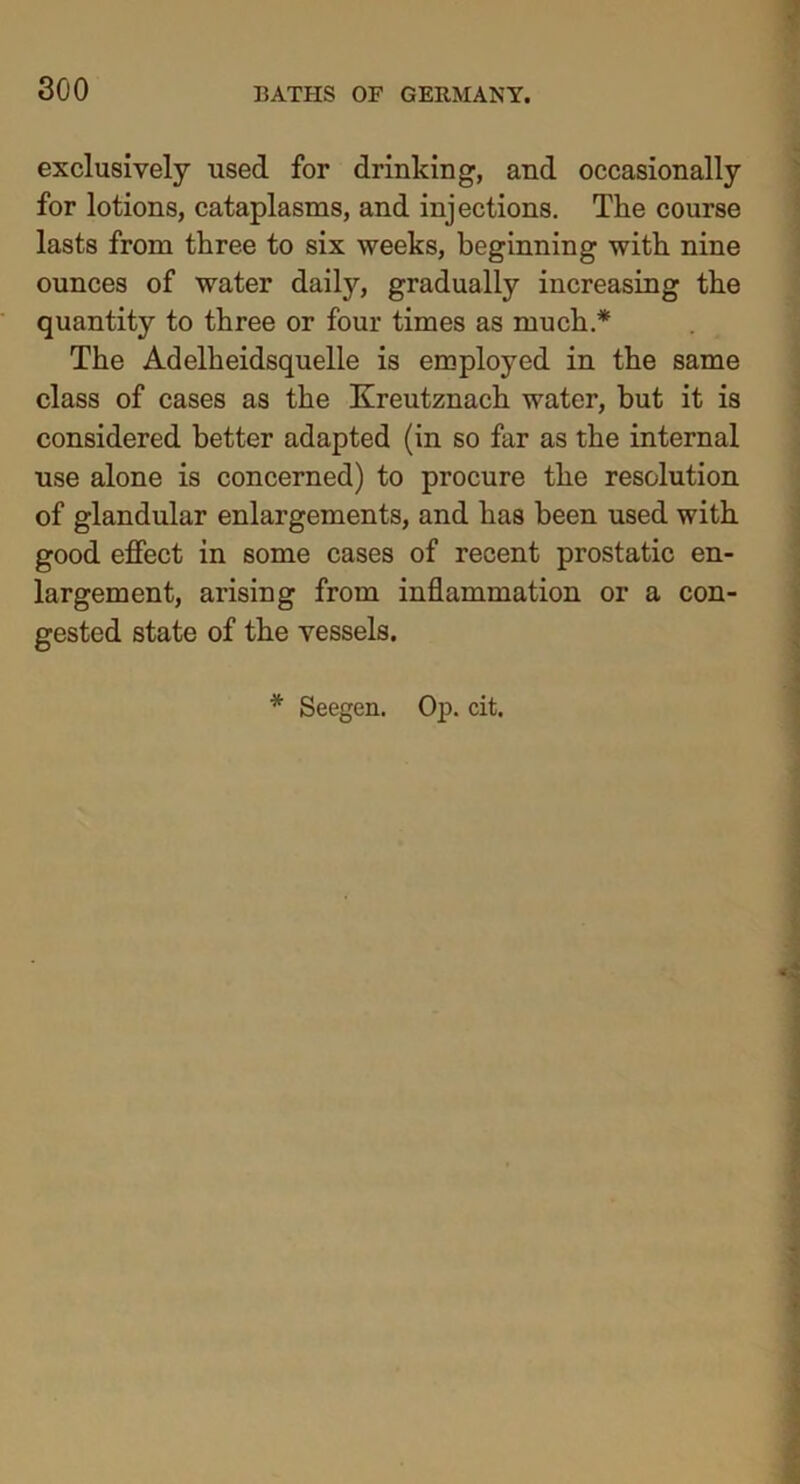exclusively used for drinking, and occasionally for lotions, cataplasms, and injections. The course lasts from three to six weeks, beginning with nine ounces of water daily, gradually increasing the quantity to three or four times as much.* The Adelheidsquelle is employed in the same class of cases as the Kreutznach water, but it is considered better adapted (in so far as the internal use alone is concerned) to procure the resolution of glandular enlargements, and has been used with good effect in some cases of recent prostatic en- largement, arising from inflammation or a con- gested state of the vessels.