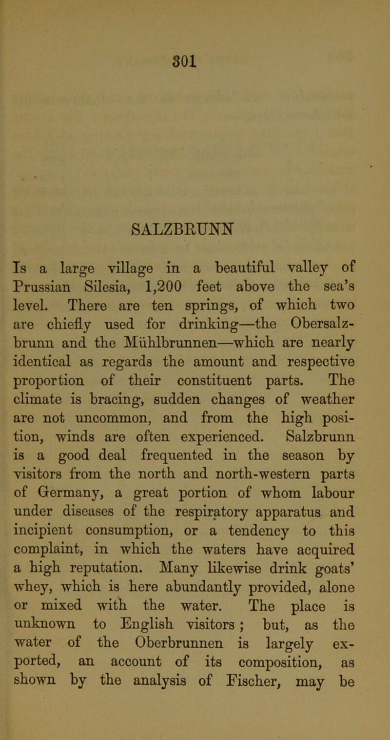 SALZBROTN Is a large village in a beautiful valley of Prussian Silesia, 1,200 feet above the sea’s level. There are ten springs, of which two are chiefly used for drinking—the Obersalz- brunn and the Miihlbrunnen—which are nearly identical as regards the amount and respective proportion of their constituent parts. The climate is bracing, sudden changes of weather are not uncommon, and from the high posi- tion, winds are often experienced. Salzbrunn is a good deal frequented in the season by visitors from the north and north-western parts of Germany, a great portion of whom labour under diseases of the respiratory apparatus and incipient consumption, or a tendency to this complaint, in which the waters have acquired a high reputation. Many likewise drink goats’ whey, which is here abundantly provided, alone or mixed with the water. The place is unknown to English visitors ; but, as the water of the Oberbrunnen is largely ex- ported, an account of its composition, as shown by the analysis of Fischer, may be