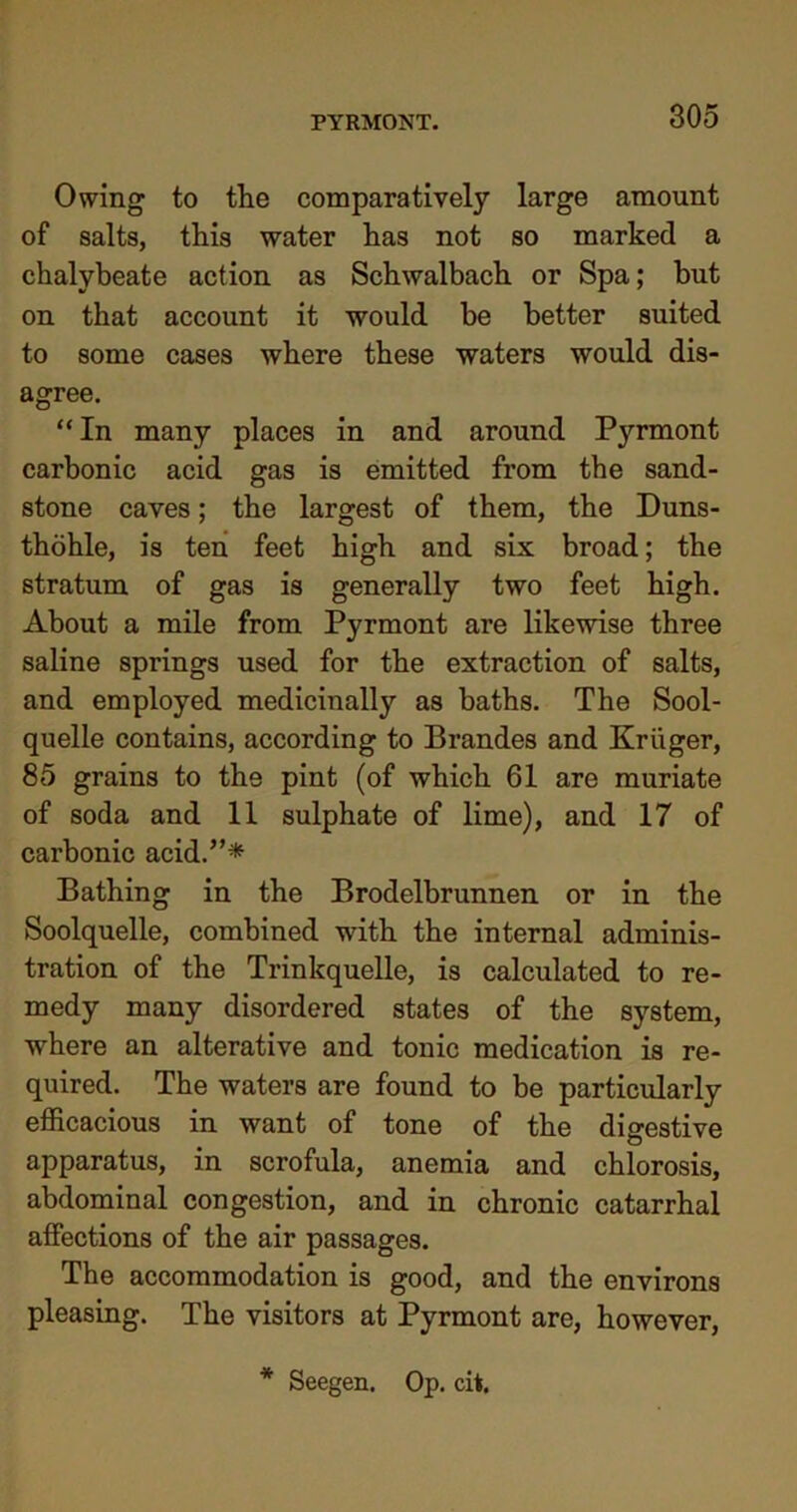 Owing to the comparatively large amount of salts, this water has not so marked a chalybeate action as Schwalbach or Spa; but on that account it would be better suited to some cases where these waters would dis- agree. “ In many places in and around Pyrmont carbonic acid gas is emitted from the sand- stone caves; the largest of them, the Duns- thohle, is ten feet high and six broad; the stratum of gas is generally two feet high. About a mile from Pyrmont are likewise three saline springs used for the extraction of salts, and employed medicinally as baths. The Sool- quelle contains, according to Brandes and Kruger, 85 grains to the pint (of which 61 are muriate of soda and 11 sulphate of lime), and 17 of carbonic acid.”* Bathing in the Brodelbrunnen or in the Soolquelle, combined with the internal adminis- tration of the Trinkquelle, is calculated to re- medy many disordered states of the system, where an alterative and tonic medication is re- quired. The waters are found to be particularly efficacious in want of tone of the digestive apparatus, in scrofula, anemia and chlorosis, abdominal congestion, and in chronic catarrhal affections of the air passages. The accommodation is good, and the environs pleasing. The visitors at Pyrmont are, however, * Seegen. Op. ci*.