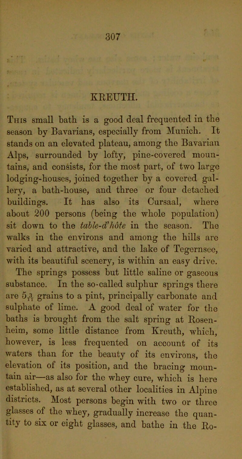 t > KREUTH. This small bath is a good deal frequented in the season by Bavarians, especially from Munich. It stands on an elevated plateau, among the Bavarian Alps, surrounded by lofty, pine-covered moun- tains, and consists, for the most part, of two large lodging-houses, joined together by a covered gal- lery, a bath-house, and three or four detached buildings. It has also its Cursaal, where about 200 persons (being the whole population) sit down to the table-cVhote in the season. The walks in the environs and among the hills are varied and attractive, and the lake of Tegernsee, with its beautiful scenery, is within an easy drive. The springs possess but little saline or gaseous substance. In the so-called sulphur springs there are 5T3T grains to a pint, principally carbonate and sulphate of lime. A good deal of water for the baths is brought from the salt spring at Rosen- heim, some little distance from Kreuth, which, however, is less frequented on account of its waters than for the beauty of its environs, the elevation of its position, and the bracing moun- tain air—as also for the whey cure, which is here established, as at several other localities in Alpine districts. Most persons begin with two or three glasses of the whey, gradually increase the quan- tity to six or eight glasses, and bathe in the Ro-