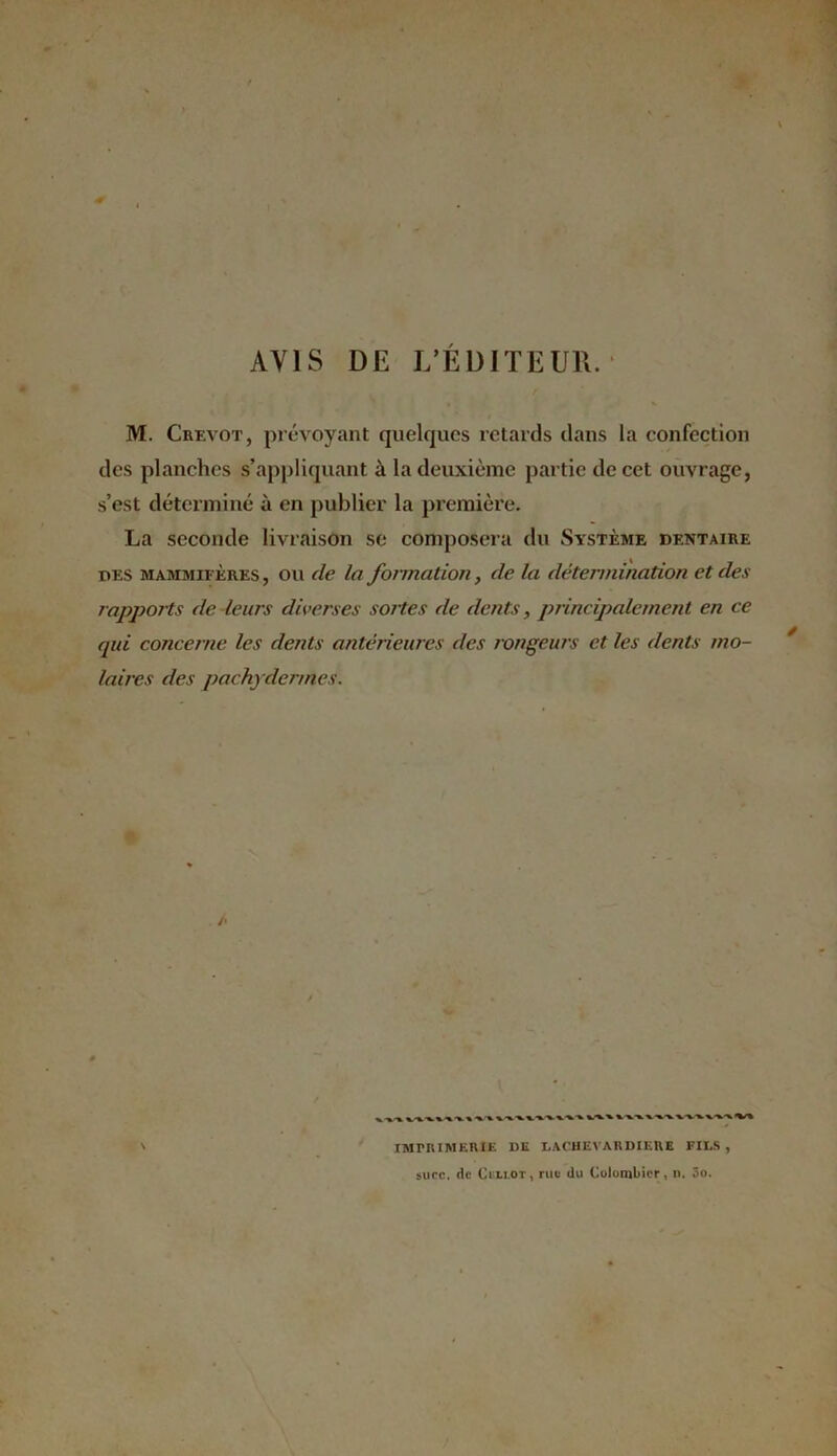 « AVIS DE L’ÉDITEUR. M. Crevot, prévoyant quelques retards dans la confection des planches s’appliquant à la deuxième partie de cet ouvrage, s’est déterminé à en publier la première. La seconde livraison se composera du Système dentaire des mammifères , ou de la formation, (le la détermination et des rapports de leurs diverses sortes de dents, principalement en ce qui concerne les dents antérieures des rongeurs et les dents mo- laires des pachydermes. /• ^X x x.% x •%. xxxxxxxxx %-x X x-x-xx-xx.xxxxxx^/% IMPRIMERIE DE LACHEVARDIEUE FILS, suce, de Csli.ot, rue du Colombier, n. 3o.