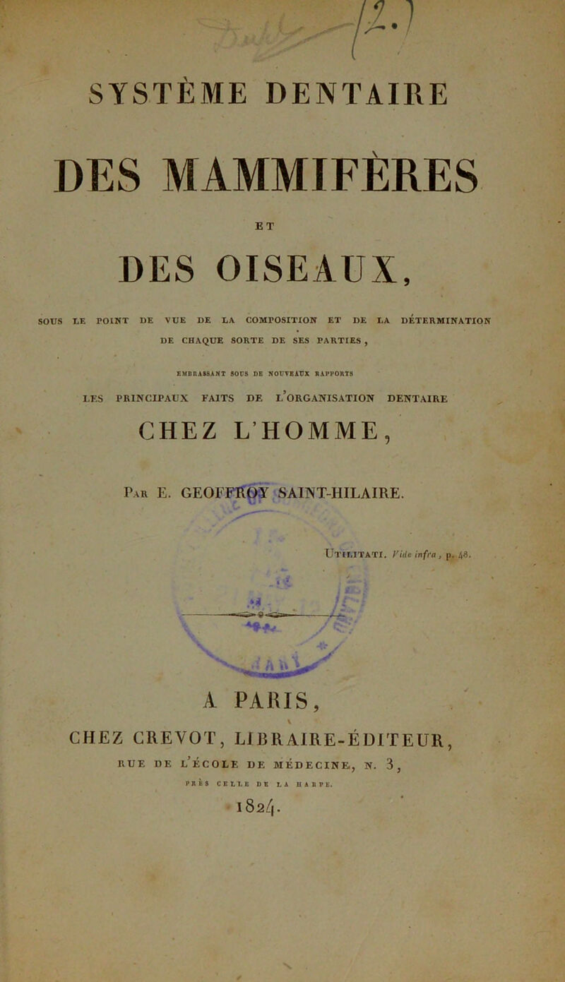 DES MAMMIFÈRES ET DES OISEAUX, SOUS LE POINT DE VUE DE LA COMPOSITION ET DE LA DETERMINATION DE CHAQUE SORTE DE SES PARTIES , EMBRASSANT SOUS DB NOUVEAUX RAPPORTS LES PRINCIPAUX FAITS DE ^ORGANISATION DENTAIRE CHEZ L’HOMME, Pau E. GEOFFROY SAINT-HILAIRE. Utii.ITATI. Vide infra, p. A PARIS, CHEZ CREVOT, IJ BR AJRE-ÉDITEUll,