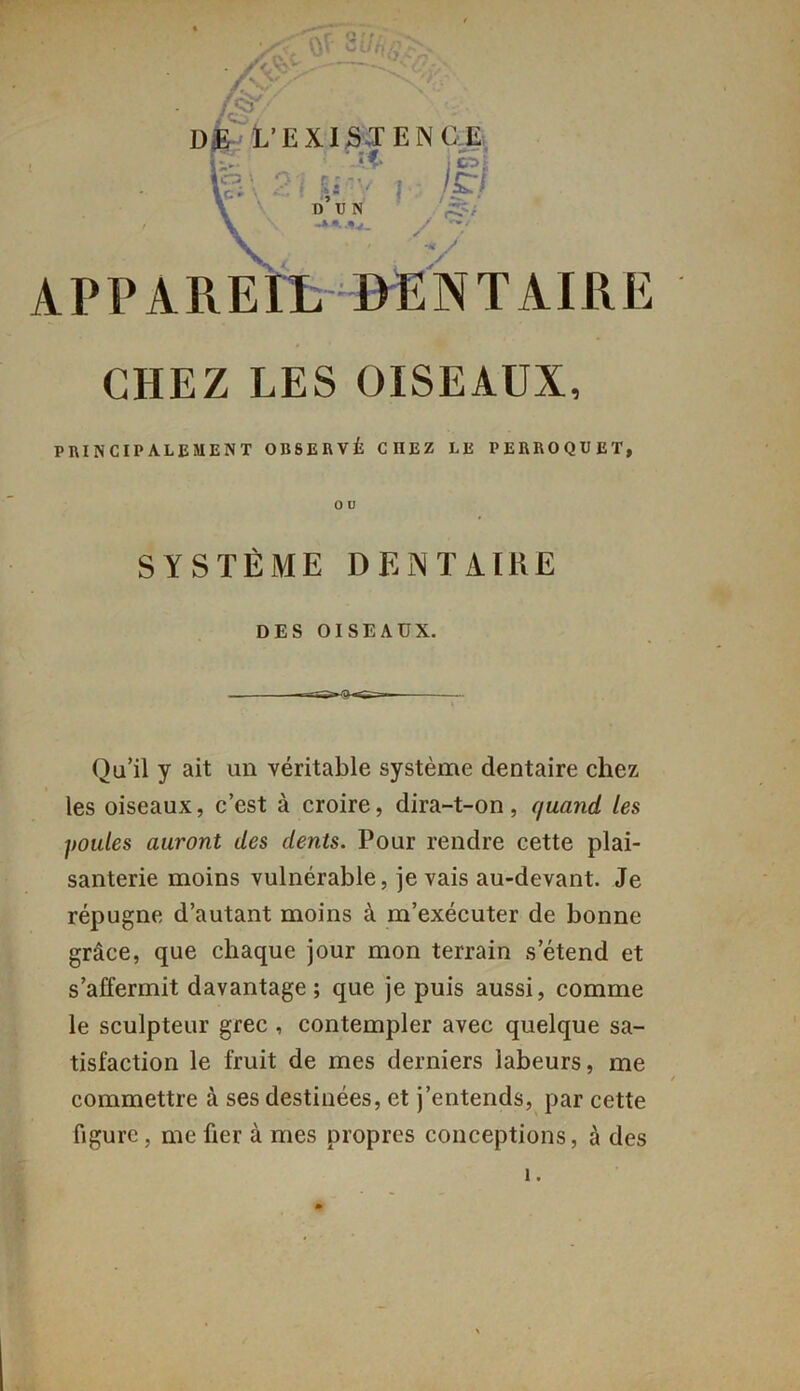 . 4 - ■ I>Æ L’EXISTENCE 1 ;c^i CHEZ LES OISEAUX, principalement observé chez le perroquet, Qu’il y ait un véritable système dentaire chez les oiseaux, c’est à croire, dira-t-on, quand les poules auront des dents. Pour rendre cette plai- santerie moins vulnérable, je vais au-devant. Je répugne d’autant moins à m’exécuter de bonne grâce, que chaque jour mon terrain s’étend et s’affermit davantage; que je puis aussi, comme le sculpteur grec , contempler avec quelque sa- tisfaction le fruit de mes derniers labeurs, me commettre à ses destinées, et j’entends, par cette figure, me fier à mes propres conceptions, à des O U SYSTÈME DENTAIRE DES OISEAUX. 1.