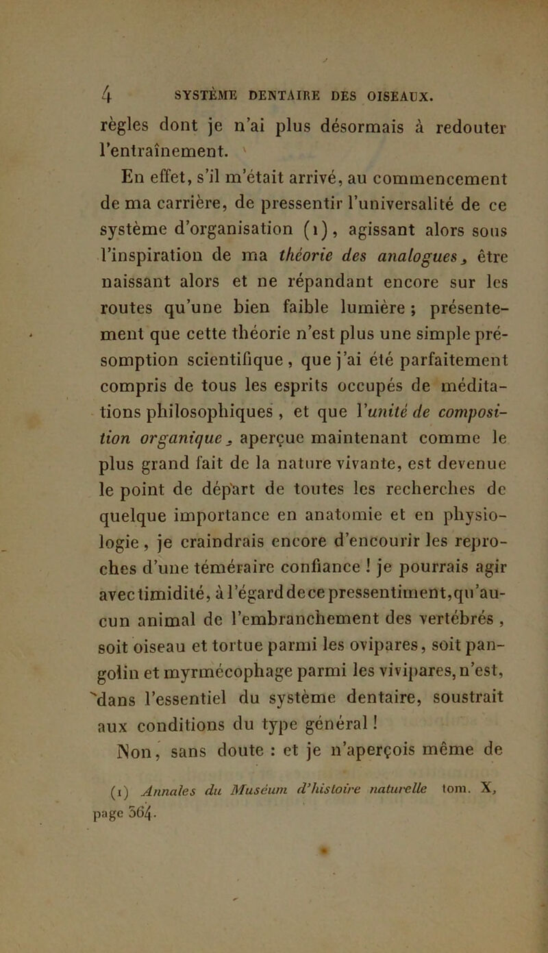 règles dont je n’ai plus désormais à redouter l’entraînement. v En effet, s’il m’était arrivé, au commencement de ma carrière, de pressentir l’universalité de ce système d’organisation (1), agissant alors sous l’inspiration de ma théorie des analogues > être naissant alors et ne répandant encore sur les routes qu’une bien faible lumière ; présente- ment que cette théorie n’est plus une simple pré- somption scientifique, que j’ai été parfaitement compris de tous les esprits occupés de médita- tions philosophiques , et que Vanité de composi- tion organique . aperçue maintenant comme le plus grand fait de la nature vivante, est devenue le point de départ de toutes les recherches de quelque importance en anatomie et en physio- logie , je craindrais encore d’encourir les repro- ches d’une téméraire confiance ! je pourrais agir avec timidité, à l’égard dece pressentiment,qu’au- cun animal de l’embranchement des vertébrés , soit oiseau et tortue parmi les ovipares, soit pan- golin et myrmécophage parmi les vivipares, n’est, Mans l’essentiel du système dentaire, soustrait aux conditions du type général ! Non, sans doute : et je n’aperçois même de (1) Annales du Muséum d’histoire naturelle tom. X, page 564-