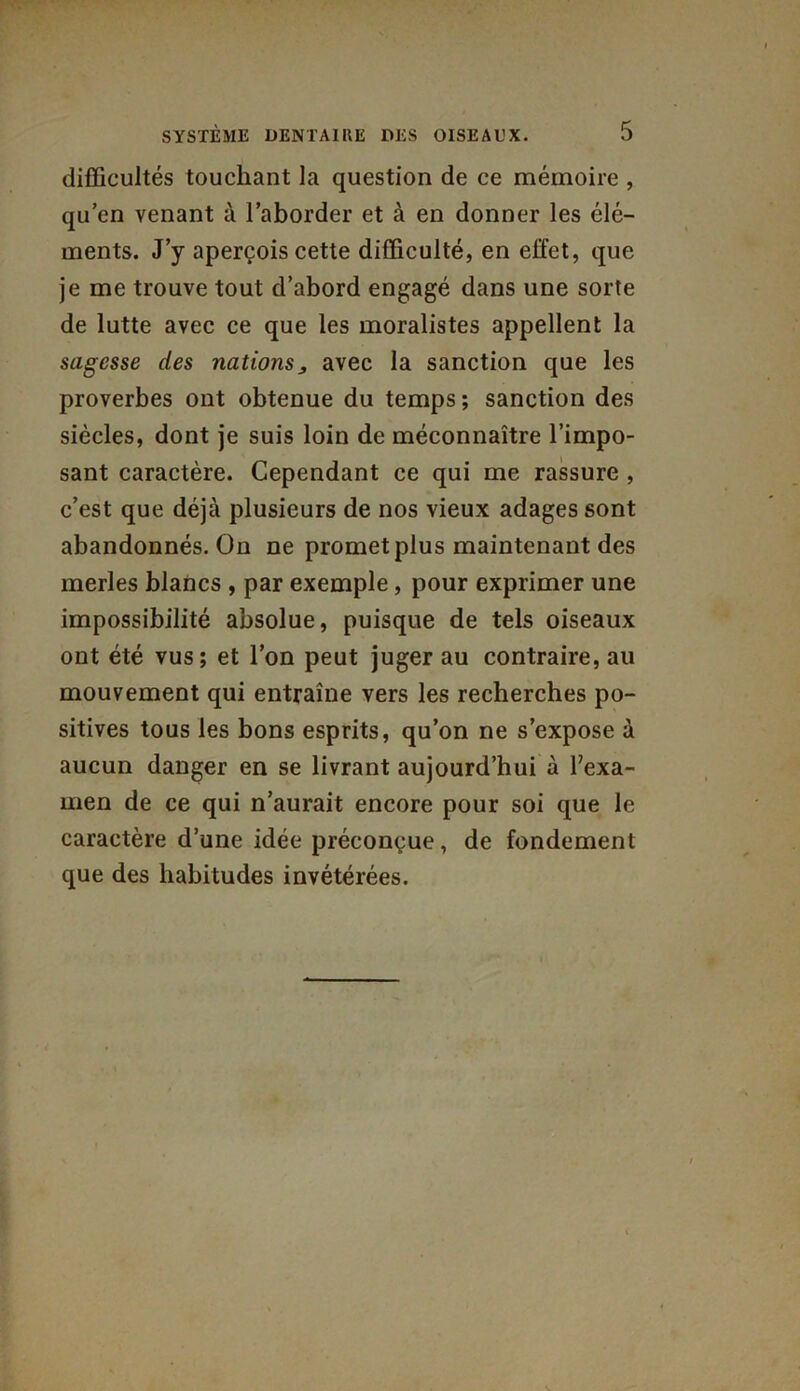 difficultés touchant la question de ce mémoire , qu’en venant à l’aborder et à en donner les élé- ments. J’y aperçois cette difficulté, en effet, que je me trouve tout d’abord engagé dans une sorte de lutte avec ce que les moralistes appellent la sagesse des nations„ avec la sanction que les proverbes ont obtenue du temps ; sanction des siècles, dont je suis loin de méconnaître l’impo- sant caractère. Cependant ce qui me rassure , c’est que déjà plusieurs de nos vieux adages sont abandonnés. On ne promet plus maintenant des merles blancs , par exemple, pour exprimer une impossibilité absolue, puisque de tels oiseaux ont été vus; et l’on peut juger au contraire, au mouvement qui entraîne vers les recherches po- sitives tous les bons esprits, qu’on ne s’expose à aucun danger en se livrant aujourd’hui à l’exa- men de ce qui n’aurait encore pour soi que le caractère d’une idée préconçue, de fondement que des habitudes invétérées.