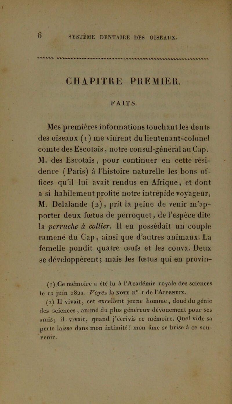 %,-v*. %• *» CHAPITRE PREMIER. FAITS. Mes premières informations touchant les dents des oiseaux (1) me vinrent du lieutenant-colonel comte des Escotais, notre consul-général au Cap. M. des Escotais, pour continuer en cette rési- dence (Paris) à l’histoire naturelle les bons of- fices qu’il lui avait rendus en Afrique, et dont a si habilement profité notre intrépide voyageur, M. Delalande (2), prit la peine de venir m’ap- porter deux fœtus de perroquet, de l’espèce dite la perruche à collier. 11 en possédait un couple ramené du Cap, ainsi que d’autres animaux. La femelle pondit quatre œufs et les couva. Deux se développèrent; mais les fœtus qui en provin- (1) Ce mémoire a été lu à l’Académie royale des sciences le 11 juin 1821. Voyez la note n° i de I’Afpendix. (2) Il vivait, cet excellent jeune homme, doué du génie des sciences , animé du plus généreux dévouement pour scs amis; il vivait, quand j’écrivis ce mémoire. Quel vide sa perte laisse dans mon intimité ! mon âme se brise à ce sou- venir.