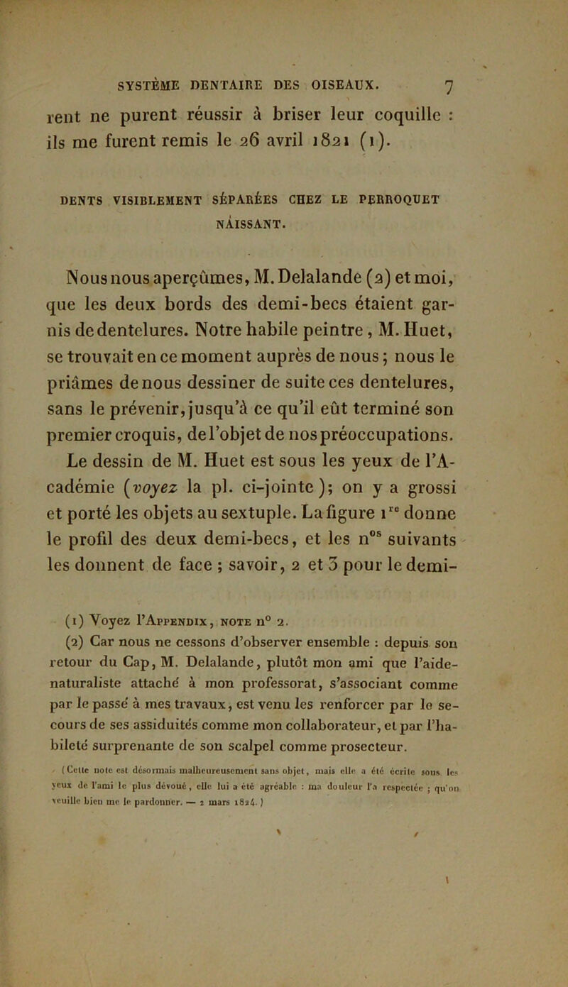 rent ne purent réussir à briser leur coquille : ils me furent remis le 26 avril 1821 (1). DENTS VISIBLEMENT SÉPARÉES CHEZ LE PERROQUET NAISSANT. Nous nous aperçûmes, M. Delalande (2) et moi, que les deux bords des demi-becs étaient gar- nis de dentelures. Notre habile peintre, M. Huet, se trouvait en ce moment auprès de nous ; nous le priâmes de nous dessiner de suite ces dentelures, sans le prévenir, jusqu’à ce qu’il eût terminé son premier croquis, de l’objet de nos préoccupations. Le dessin de M. Huet est sous les yeux de l’A- cadémie [voyez la pl. ci-jointe); on y a grossi et porté les objets au sextuple. La figure iro donne le profil des deux demi-becs, et les nos suivants les donnent de face ; savoir, 2 et 3 pour le demi- (1) Voyez I’Appendix, note n° 2. (2) Car nous ne cessons d’observer ensemble : depuis son retour du Cap, M. Delalande, plutôt mon ami que l’aidc- naturaliste attache' à mon professorat, s’associant comme par le passe à mes travaux, est venu les renforcer par le se- cours de ses assiduités comme mon collaborateur, et par l’ha- bileté surprenante de son scalpel comme prosecteur. (Culte note est déformais malheureusement sans objet, mais elle a été écrite sous les yeux de l’ami le plus dévoué, elle lui a été agréable : ma douleur l’a respectée ; qu’on veuille bien me le pardonner. — 2 mars i8a4- ) t