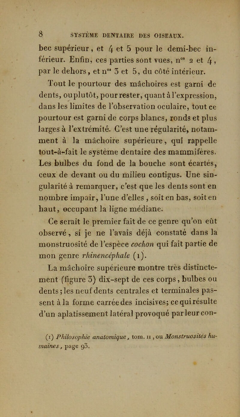 bec supérieur, et 4 et 5 pour le demi-bec in- férieur. Enfin, ces parties sont vues, n0’ 2 et 4» par le dehors, et n0’ 3 et 5, du côté intérieur. Tout le pourtour des mâchoires est garni de dents, ouplutôt, pour rester, quant à l’expression, dans les limites de l’observation oculaire, tout ce pourtour est garni de corps blancs, ronds et plus larges à l’extrémité. C’est une régularité, notam- ment à la mâchoire supérieure, qui rappelle tout-à-fait le système dentaire des mammifères. Les bulbes du fond de la bouche sont écartés, ceux de devant ou du milieu contigus. Une sin- gularité à remarquer, c’est que les dents sont en nombre impair, Tune d’elles , soit en bas, soit en haut, occupant la ligne médiane. Ce serait le premier fait de ce genre qu’on eût observé, si je ne l’avais déjà constaté dans la monstruosité de l’espèce cochon qui fait partie de mon genre rhinencéphale (1). La mâchoire supérieure montre très distincte- ment (figure 3) dix-sept de ces corps, bulbes ou dents; les neuf dents centrales et terminales pas- sent àla forme carrée des incisives; ce quirésulte d’un aplatissement latéral provoqué par leur con- (1) Philosophie anatomique, tom. n , ou Monstruosités hu- maines , page g3.