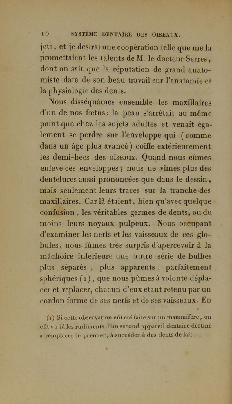 jets, et je désirai une coopération telle que me la promettaient les talents deM. le docteur Serres, dont on sait que la réputation de grand anato- miste date de son beau travail sur l’anatomie et la physiologie des dents. Nous disséquâmes ensemble les maxillaires d’un de nos fœtus : la peau s’arrêtait au même point que chez les sujets adultes et venait éga- lement se perdre sur l’enveloppe qui ( comme dans un âge plus avancé) coiffe extérieurement les demi-becs des oiseaux. Quand nous eûmes enlevé ces enveloppes ; nous ne vîmes plus des dentelures aussi prononcées que dans le dessin, mais seulement leurs traces sur la tranche des maxillaires. Car là étaient, bien qu’avec quelque confusion , les véritables germes de dents, ou du moins leurs noyaux pulpeux. Nous occupant d’examiner les nerfs et les vaisseaux de ces glo- bules, nous fûmes très surpris d’apercevoir à la mâchoire inférieure une autre série de bulbes plus séparés , plus apparents , parfaitement sphériques ( i) , que nous pûmes à volonté dépla- cer et replacer, chacun d’eux étant retenu par un cordon formé de ses nerfs et de ses vaisseaux. En I (i) Si cette observation eût été faite sur un mammifère, on eût vu là les rudiments d’un second appareil dentaire destiné à remplacer le premier, à succéder à des dents de lait.