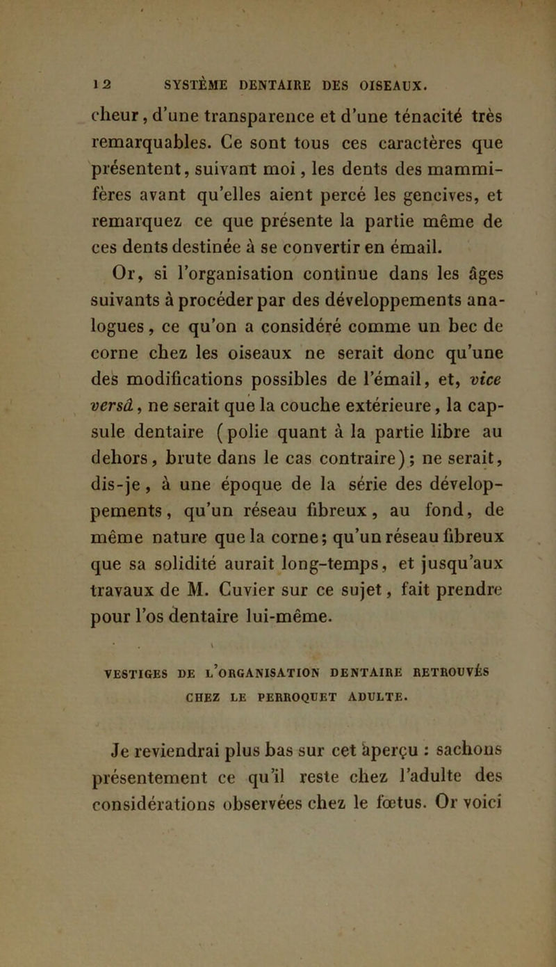 cheur, d’une transparence et d’une ténacité très remarquables. Ce sont tous ces caractères que présentent, suivant moi, les dents des mammi- fères avant qu’elles aient percé les gencives, et remarquez ce que présente la partie même de ces dents destinée à se convertir en émail. Or, si l’organisation continue dans les âges suivants à procéder par des développements ana- logues , ce qu’on a considéré comme un bec de corne chez les oiseaux ne serait donc qu’une des modifications possibles de l’émail, et, vice versâ, ne serait que la couche extérieure, la cap- sule dentaire ( polie quant cà la partie libre au dehors, brute dans le cas contraire); ne serait, dis-je, à une époque de la série des dévelop- pements , qu’un réseau fibreux, au fond, de même nature que la corne; qu’un réseau fibreux que sa solidité aurait long-temps, et jusqu’aux travaux de M. Cuvier sur ce sujet, fait prendre pour l’os dentaire lui-même. * . \ VESTIGES DE INORGANISATION DENTAIRE RETROUVÉS CHEZ LE PERROQUET ADULTE. Je reviendrai plus bas sur cet àperçu : sachous présentement ce qu’il reste chez l’adulte des considérations observées chez le fœtus. Or voici