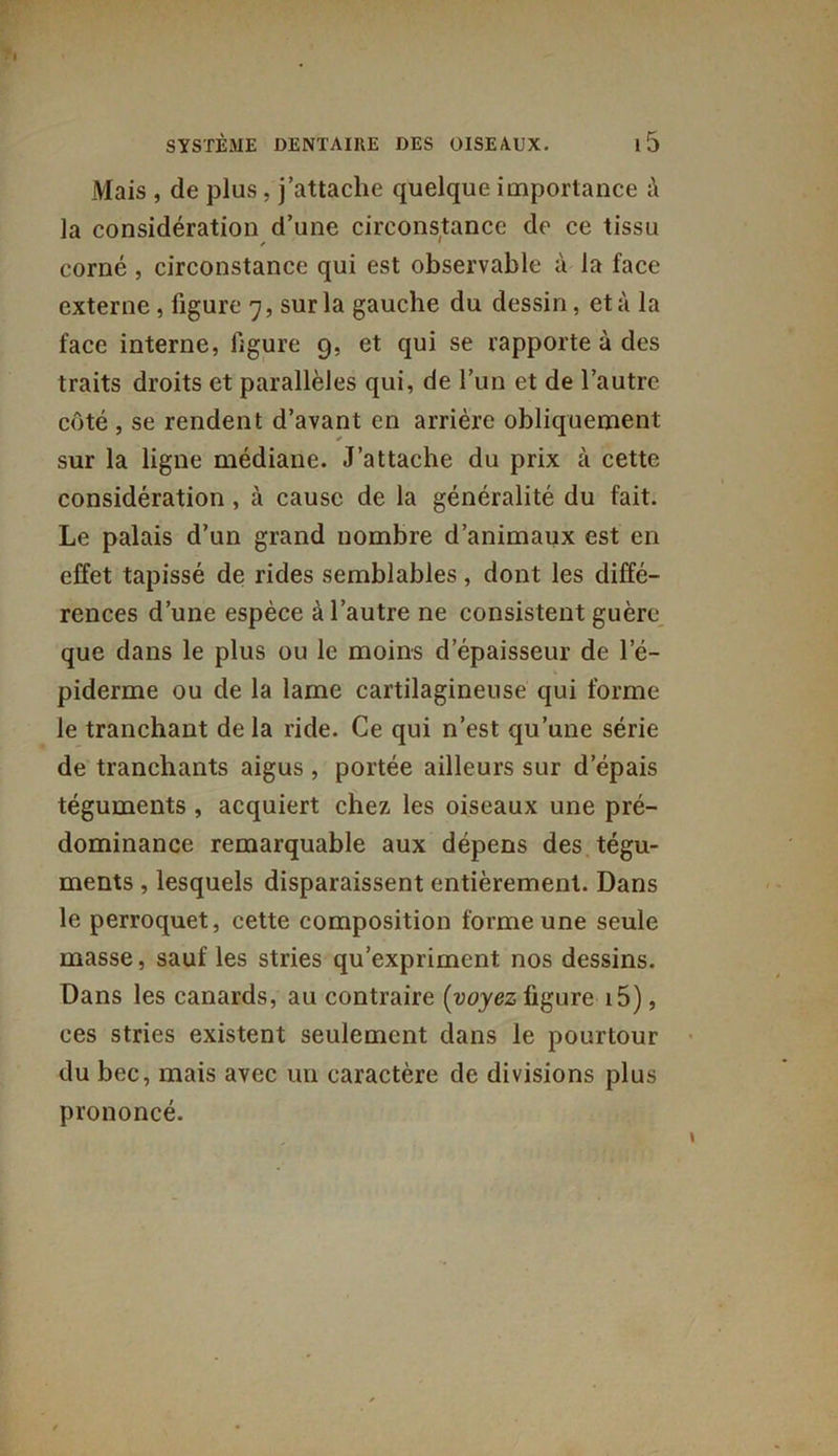 Mais , de plus, j’attache quelque importance la considération d’une circonstance de ce tissu corné , circonstance qui est observable à la face externe, figure 7, sur la gauche du dessin, et à la face interne, ligure 9, et qui se rapporte à des traits droits et parallèles qui, de l’un et de l’autre côté , se rendent d’avant en arrière obliquement sur la ligne médiane. J’attache du prix à cette considération , à cause de la généralité du fait. Le palais d’un grand nombre d’animaux est en effet tapissé de rides semblables, dont les diffé- rences d’une espèce à l’autre ne consistent guère que dans le plus ou le moins d’épaisseur de l'é- piderme ou de la lame cartilagineuse qui forme le tranchant de la ride. Ce qui n’est qu’une série de tranchants aigus , portée ailleurs sur depais téguments, acquiert chez les oiseaux une pré- dominance remarquable aux dépens des tégu- ments , lesquels disparaissent entièrement. Dans le perroquet, cette composition forme une seule masse, sauf les stries qu’expriment nos dessins. Dans les canards, au contraire (voyez figure i5), ces stries existent seulement dans le pourtour du bec, mais avec un caractère de divisions plus prononcé.