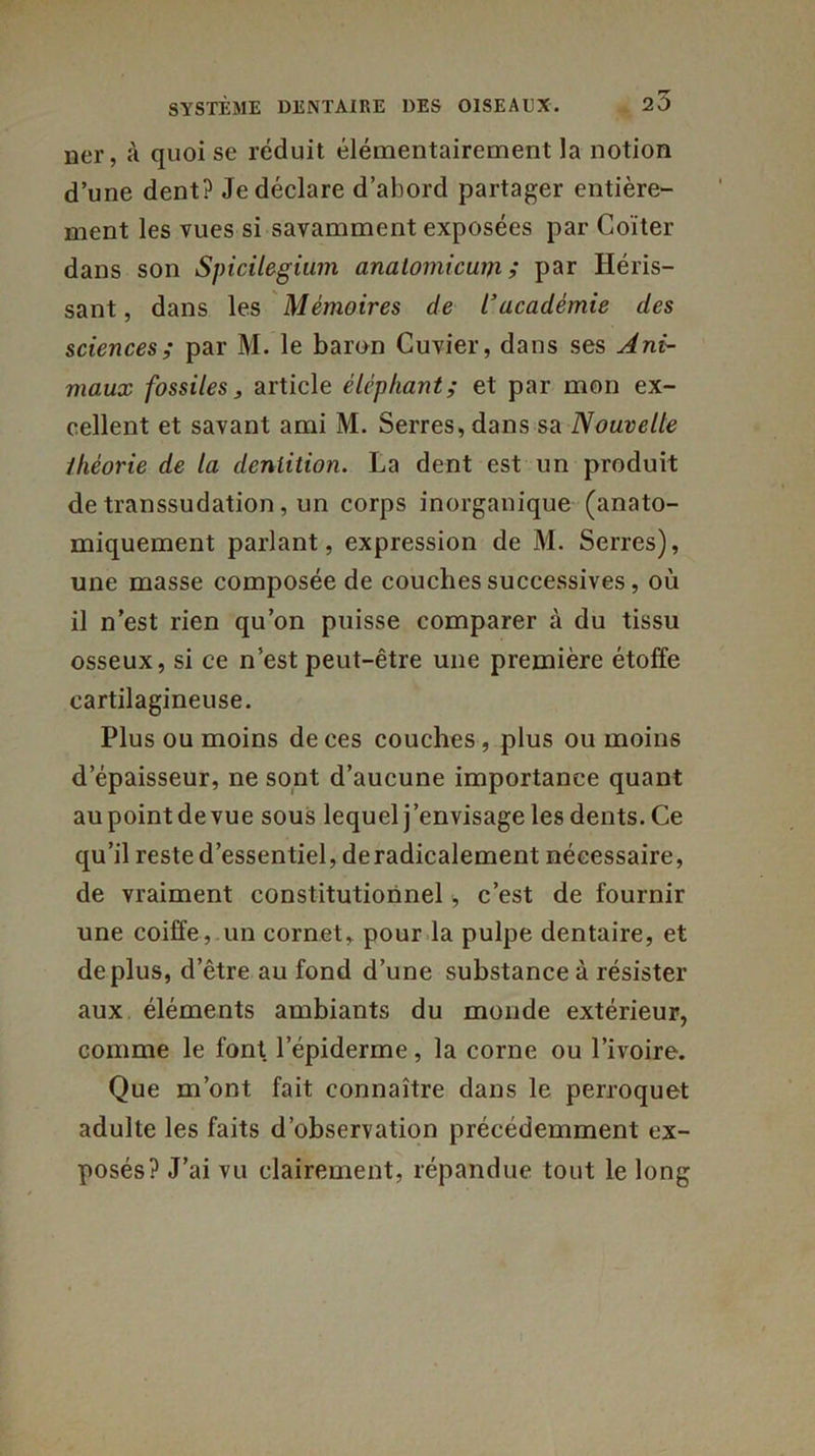 ner, à quoi se réduit élémentairement la notion d’une dent? Je déclare d’abord partager entière- ment les vues si savamment exposées par Coïter dans son Spicilegium analomicum ; par Héris- sant , dans les Mémoires de l’académie des sciences; par M. le baron Cuvier, dans ses Ani- maux fossiles, article éléphant; et par mon ex- cellent et savant ami M. Serres, dans sa Nouvelle théorie de la dentition. La dent est un produit de transsudation , un corps inorganique (anato- miquement parlant, expression de M. Serres), une masse composée de couches successives, où il n’est rien qu’on puisse comparer à du tissu osseux, si ce n’est peut-être une première étoffe cartilagineuse. Plus ou moins de ces couches , plus ou moins d’épaisseur, ne sont d’aucune importance quant aupointdevue sous lequel j’envisage les dents. Ce qu’il reste d’essentiel, deradicalement nécessaire, de vraiment constitutionnel, c’est de fournir une coiffe, un cornet, pour la pulpe dentaire, et déplus, d’être au fond d’une substance à résister aux éléments ambiants du monde extérieur, comme le font l’épiderme, la corne ou l’ivoire. Que m’ont fait connaître dans le perroquet adulte les faits d’observation précédemment ex- posés? J’ai vu clairement, répandue tout le long