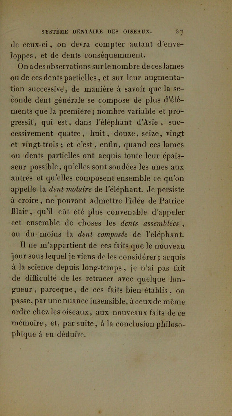 de ceux-ci, on devra compter autant d’enve- loppes, et de dents conséquemment. On a des observations sur le nombre de ces lames ou de ces dents partielles, et sur leur augmenta- tion successive, de manière à savoir que la se- conde dent générale se compose de plus d’élé- ments que la première; nombre variable et pro- gressif, qui est, dans l’éléphant d’Asie , suc- cessivement quatre, huit, douze, seize, vingt et vingt-trois ; et c’est, enfin, quand ces lames ou dents partielles ont acquis toute leur épais- seur possible, quelles sont soudées les unes aux autres et quelles composent ensemble ce qu’on appelle la dent molaire de l’éléphant. Je persiste à croire, ne pouvant admettre l’idée de Patrice Blair, qu’il eût été plus convenable d’appeler cet ensemble de choses les dents assemblées , ou du moins la dent composée de l’éléphant. Il ne m’appartient de ces faits que le nouveau jour sous lequel je viens de les considérer ; acquis à la science depuis long-temps , je n’ai pas fait de difficulté de les retracer avec quelque lon- gueur , parceque, de ces faits bien établis , on passe, par une nuance insensible, à ceux de même ordre chez les oiseaux, aux nouveaux faits de ce mémoire, et, par suite, à la conclusion philoso- phique à en déduire.
