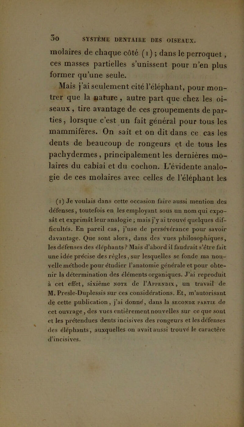 molaires de chaque côté ( 1 ) ; dans le perroquet, ces masses partielles s’unissent pour n’en plus former qu’une seule. Mais j’ai seulement cité l’éléphant, pour mon- trer que la nature , autre part que chez les oi- seaux , tire avantage de ces groupements de par- ties, lorsque c’est un fait général pour tous les mammifères. On sait et on dit dans ce cas les dents de beaucoup de rongeurs et de tous les pachydermes , principalement les dernières mo- laires du cabiai et du cochon. L’évidente analo- gie de ces molaires avec celles de lelépliant les (x) Je voulais dans cette occasion faire aussi mention des défenses, toutefois en les employant sous un nom qui expo- sât et exprimât leur analogie ; mais j’y ai trouvé quelques dif- ficultés. En pareil cas, j’use de persévérance pour savoir davantage. Que sont alors, dans des vues philosophiques, les de'fenses des éléphants? Mais d’aboi'd il faudrait s’être fait une idée précise des règles, sur lesquelles se fonde ma nou- velle méthode pour étudier l’anatomie générale et pour obte- nir la détermination des éléments organiques. J’ai reproduit à cet effet, sixième note de I’Appendix , un travail de M. Presle-Duplessis sur ces considérations. Et, m’autorisant de cette publication, j’ai donné, dans la seconde partie de cet ouvrage , des vues entièrement nouvelles sur ce que sont et les prétendues dents incisives des rongeurs et les défenses des éléphants, auxquelles on avait aussi trouvé le caractère d’incisives.