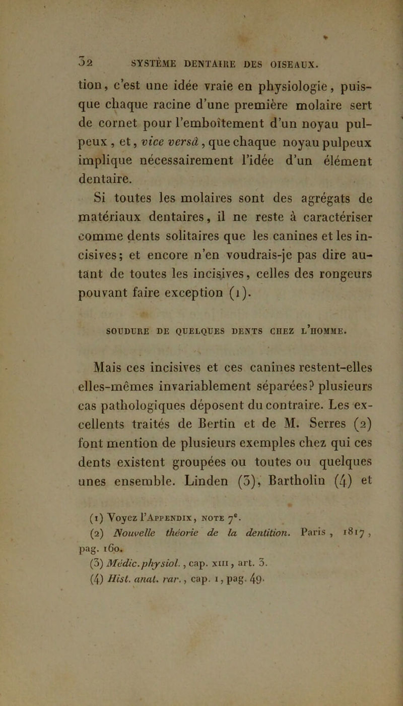tion, c’est une idée vraie en physiologie, puis- que chaque racine d’une première molaire sert de cornet pour l’emboîtement d’un noyau pul- peux , et, vice versel, que chaque noyau pulpeux implique nécessairement l’idée d’un élément dentaire. Si toutes les molaires sont des agrégats de matériaux dentaires, il ne reste à caractériser comme dents solitaires que les canines et les in- cisives; et encore n’en voudrais-je pas dire au- tant de toutes les incisives, celles des rongeurs pouvant faire exception (i). SOUDURE DE QUELQUES DENTS CHEZ l’hOMME. Mais ces incisives et ces canines restent-elles elles-mêmes invariablement séparées? plusieurs cas pathologiques déposent du contraire. Les ex- cellents traités de Bertin et de M. Serres (2) font mention de plusieurs exemples chez qui ces dents existent groupées ou toutes ou quelques unes ensemble. Linden (5), Bartholin (4) et (1) Voyez I’Appendix, note 7e. (2) Nouvelle théorie de la dentition. Paris , 1817 , pag. 160. (3) Médic.physiol., cap. xm , art. 3. (4) Hist. anal. rar., cap. 1, pag. 49-