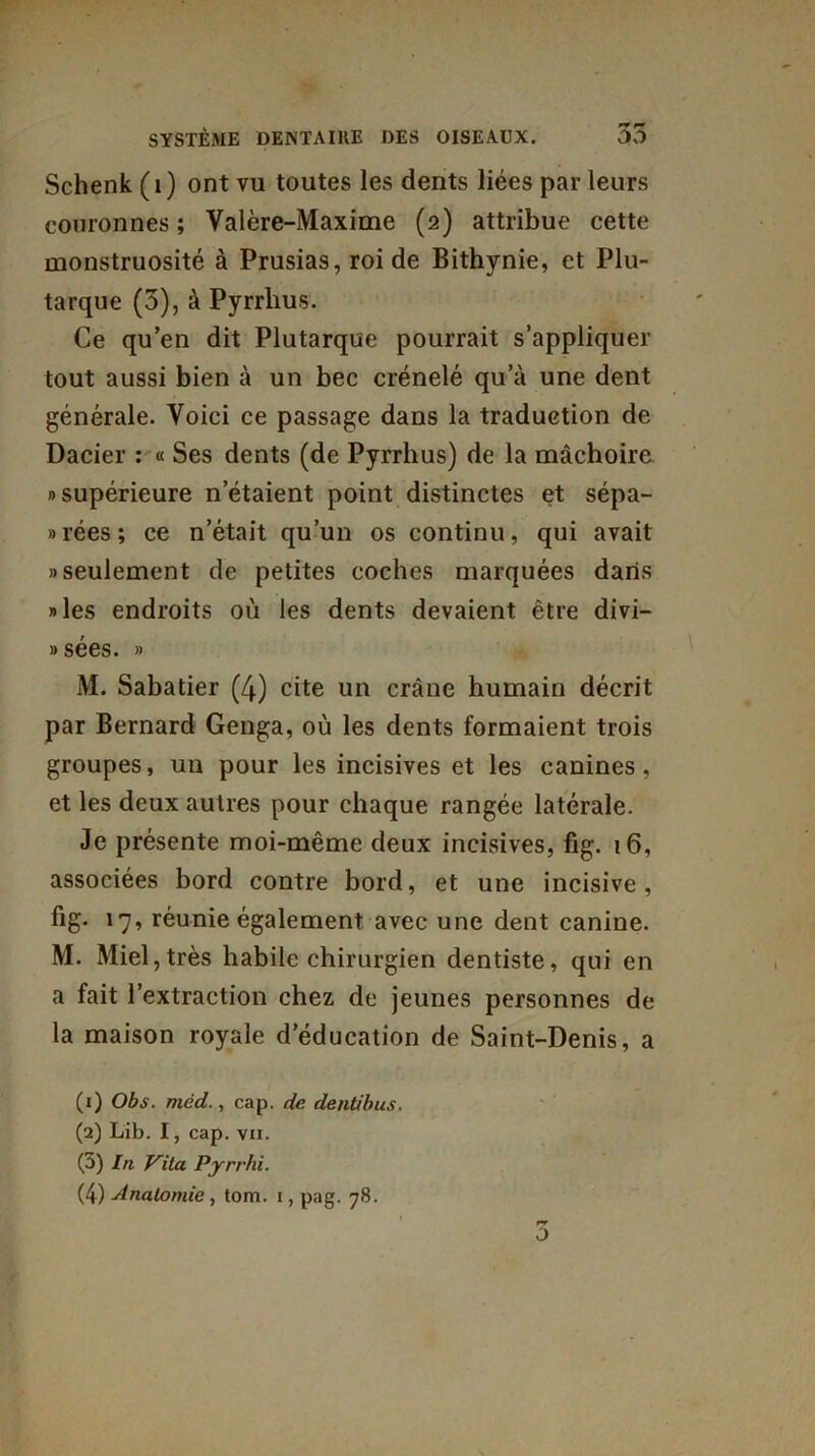 Schenk (1) ont vu toutes les dents liées par leurs couronnes ; Valère-Maxime (2) attribue cette monstruosité à Prusias, roi de Bithynie, et Plu- tarque (5), à Pyrrhus. Ce qu’en dit Plutarque pourrait s’appliquer tout aussi bien à un bec crénelé qu’à une dent générale. Voici ce passage dans la traduction de Dacier : « Ses dents (de Pyrrhus) de la mâchoire » supérieure n’étaient point distinctes et sépa- rées; ce n’était qu’un os continu, qui avait «seulement de petites coches marquées dans «les endroits où les dents devaient être divi— » sées. » M. Sabatier (4) cite un crâne humain décrit par Bernard Genga, où les dents formaient trois groupes, un pour les incisives et les canines, et les deux autres pour chaque rangée latérale. Je présente moi-même deux incisives, fig. 16, associées bord contre bord, et une incisive, fig* 17’ réunie également avec une dent canine. M. Miel,très habile chirurgien dentiste, qui en a fait l’extraction chez de jeunes personnes de la maison royale d’éducation de Saint-Denis, a (1) Obs. méd., cap. de dentibus. (2) Lib. I, cap. vu. (3) In Vita Pyrrhi.