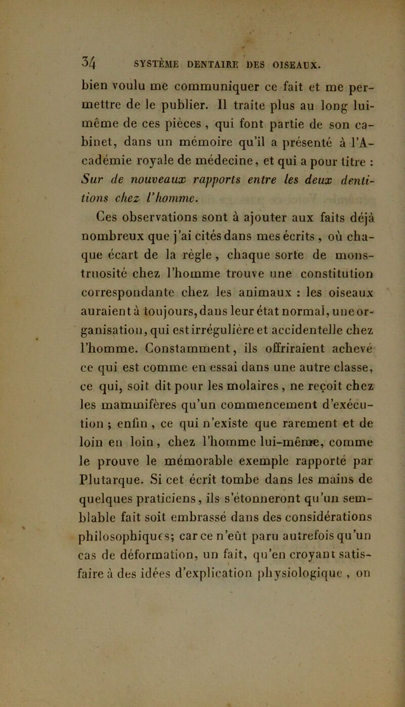 bien voulu me communiquer ce fait et me per- mettre de le publier. Il traite plus au long lui- même de ces pièces , qui font partie de son ca- binet, dans un mémoire qu’il a présenté à l’A- cadémie royale de médecine, et qui a pour titre : Sur de nouveaux rapports entre les deux denti- tions chez l'homme. Ces observations sont à ajouter aux faits déjà nombreux que j’ai cités dans mes écrits , où cha- que écart de la règle , chaque sorte de mons- truosité chez l’homme trouve une constitution correspondante chez les animaux : les oiseaux auraient à toujours, dans leur état normal, une or- ganisation, qui est irrégulière et accidentelle chez l’homme. Constamment, ils offriraient achevé ce qui est comme en essai dans une autre classe, ce qui, soit dit pour les molaires , ne reçoit chez les mammifères qu’un commencement d’exécu- tion ; enlin , ce qui n’existe que rarement et de loin en loin, chez l’homme lui-même, comme le prouve le mémorable exemple rapporté par Plutarque. Si cet écrit tombe dans les mains de quelques praticiens, ils s’étonneront qu’un sem- blable fait soit embrassé dans des considérations philosophiques; car ce n’eût paru autrefois qu’un cas de déformation, un fait, qu’en croyant satis- faire à des idées d’explication physiologique , on