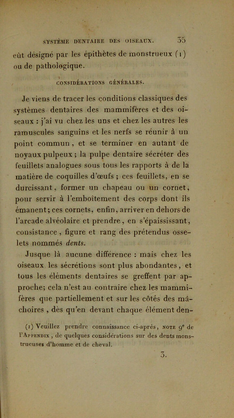 eût désigné par les épithètes de monstrueux fi) ou de pathologique. CONSIDÉRATIONS GÉNÉRALES. Je viens de tracer les conditions classiques des systèmes dentaires des mammifères et des oi- seaux : j’ai vu chez les uns et chez les autres les ramuscules sanguins et les nerfs se réunir à un point commun , et se terminer en autant de noyaux pulpeux ; la pulpe dentaire sécréter des feuillets analogues sous tous les rapports à de la matière de coquilles d’œufs ; ces feuillets, en se durcissant, former un chapeau ou un cornet, pour servir à l’emboîtement des corps dont ils émanent ; ces cornets, enfin, arriver en dehors de l’arcade alvéolaire et prendre, en s’épaississant, consistance , figure et rang des prétendus osse- lets nommés dents. Jusque là aucune différence : mais chez les oiseaux les sécrétions sont plus abondantes, et tous les éléments dentaires se greffent par ap- proche; cela n’est au contraire chez les mammi- fères que partiellement et sur les côtés des mâ- choires , dès qu’en devant chaque élément den- (i) Veuillez prendre connaissance ci-après, note 9e de I’Appendix , de quelques considérations sur des dents mons- trueuses d’homme et de cheval. 5.