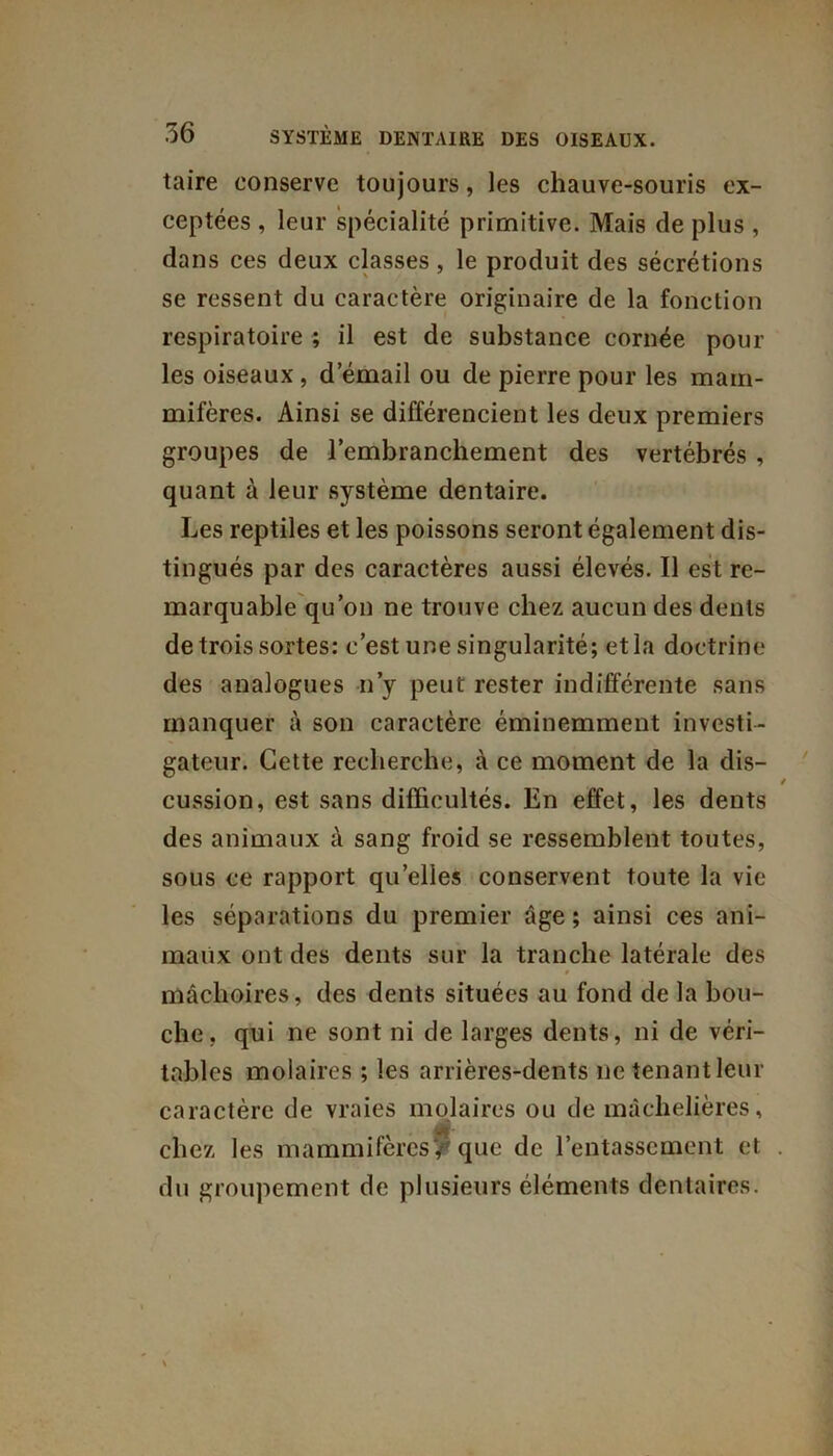 taire conserve toujours, les chauve-souris ex- ceptées , leur spécialité primitive. Mais de plus , dans ces deux classes, le produit des sécrétions se ressent du caractère originaire de la fonction respiratoire ; il est de substance cornée pour les oiseaux , d’émail ou de pierre pour les mam- mifères. Ainsi se différencient les deux premiers groupes de l’embranchement des vertébrés , quant à leur système dentaire. Les reptiles et les poissons seront également dis- tingués par des caractères aussi élevés. Il est re- marquable qu’on ne trouve chez aucun des dents de trois sortes: c’est une singularité; et la doctrine des analogues n’y peut rester indifférente sans manquer à son caractère éminemment investi- gateur. Cette recherche, à ce moment de la dis- cussion, est sans difficultés. En effet, les dents des animaux à sang froid se ressemblent toutes, sous ce rapport qu’elles conservent toute la vie les séparations du premier âge; ainsi ces ani- maux ont des dents sur la tranche latérale des mâchoires, des dents situées au fond de la bou- che, qui ne sont ni de larges dents, ni de véri- tables molaires ; les arrières-dents ne tenant leur caractère de vraies molaires ou de mâchelières, chez les mammifères? que de l’entassement et du groupement de plusieurs éléments dentaires.