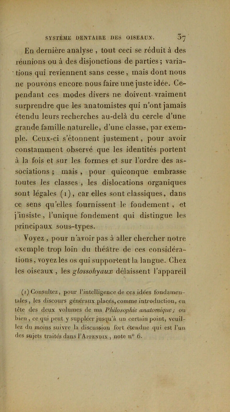 En dernière analyse , tout ceci se réduit à des réunions ou à des disjonctions de parties; varia- ' tions qui reviennent sans cesse , mais dont nous ne pouvons encore nous faire une juste idée. Ce- pendant ces modes divers ne doivent vraiment surprendre que les anatomistes qui n’ont jamais étendu leurs recherches au-delà du cercle d’une grande famille naturelle, d’une classe, par exem- ple. Ceux-ci s’étonnent justement, pour avoir constamment observé que les identités portent à la fois et sur les formes et sur l’ordre des as- sociations ; mais , pour quiconque embrasse toutes les classes , les dislocations organiques sont légales (1), car elles sont classiques, dans ce sens qu’elles fournissent le fondement , et j’insiste, l’unique fondement qui distingue les principaux sous-types. Voyez , pour n avoir pas à aller chercher notre exemple trop loin du théâtre de ces considéra- tions, voyez les os qui supportent la langue. Chez les oiseaux , les glossoliyaux délaissent l’appareil (i) Consultez, pour l'intelligence de ces idées fondamen- tales, les discours généraux placés, comme introduction, en tête des deux volumes de ma Philosophie anatomique ; ou bien, ce qui peut y suppléer jusqu’à un certain point, veuil- lez du moins suivre la discussion fort étendue qui est l’un