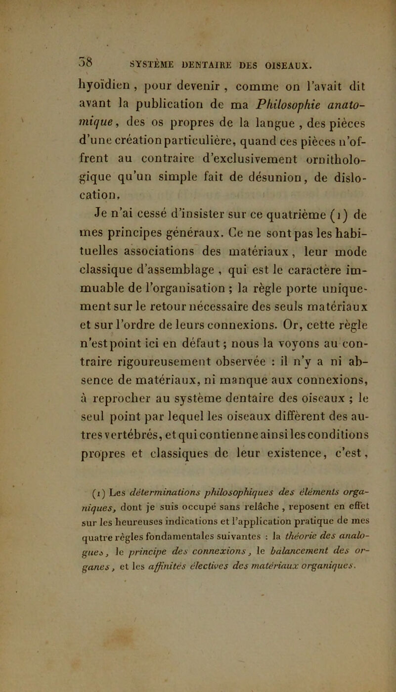 \ ^ hyoïdien , pour devenir , comme on l’avait dit avant la publication de ma Philosophie anato- mique , des os propres de la langue , des pièces d’une création particulière, quand ces pièces n’of- frent au contraire d’exclusivement ornitholo- gique qu’un simple fait de désunion, de dislo- cation. Je n’ai cessé d’insister sur ce quatrième (1) de mes principes généraux. Ce ne sont pas les habi- tuelles associations des matériaux, leur mode classique d’assemblage , qui est le caractère im- muable de l’organisation ; la règle porte unique- ment sur le retour nécessaire des seuls matériaux et sur l’ordre de leurs connexions. Or, cette règle n’est point ici en défaut ; nous la voyons au con- traire rigoureusement observée : il n’y a ni ab- sence de matériaux, ni manque aux connexions, à reprocher au système dentaire des oiseaux ; le seul point par lequel les oiseaux diffèrent des au- tres vertébrés, et qui contienne ainsi les conditions propres et classiques de leur existence, c’est. (i) Les déterminations philosophiques des éléments orga- niques, dont je suis occupé sans relâche , reposent en effet sur les heureuses indications et l’application pratique de mes quatre règles fondamentales suivantes : la théorie des analo- gues , le principe des connexions, le balancement des or- ganes , et les affinités électives des matériaux organiques.