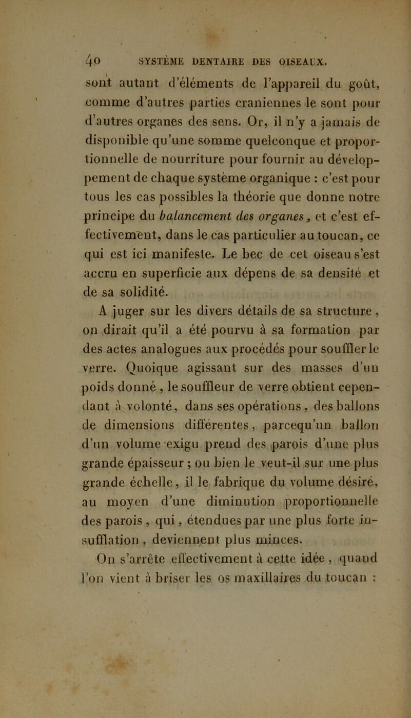 sont autant d’éléments de l’appareil du goût, comme d’autres parties crâniennes le sont pour d’autres organes des sens. Or, il n’y a jamais de disponible qu’une somme quelconque et propor- tionnelle de nourriture pour fournir au dévelop- pement de chaque système organique : c’est pour tous les cas possibles la théorie que donne notre principe du balancement des organes, et c’est ef- fectivement, dans le cas particulier au toucan, ce qui est ici manifeste. Le bec de cet oiseau s’est accru en superficie aux dépens de sa densité et de sa solidité. A juger sur les divers détails de sa structure, on dirait qu’il a été pourvu à sa formation par des actes analogues aux procédés pour soufflerie verre. Quoique agissant sur des masses d’un poids donné , le souffleur de verre obtient cepen- dant à volonté, dans ses opérations , des ballons de dimensions différentes, parcequ’un ballon d’un volume exigu prend des parois d’une plus grande épaisseur ; ou bien le veut-il sur une plus grande échelle, il le fabrique du volume désiré, au moyen d’une diminution proportionnelle des parois , qui, étendues par une plus forte in- sufflation , deviennent plus minces. On s’arrête effectivement à cette idée , quand l’on vient à briser les os maxillaires du toucan :