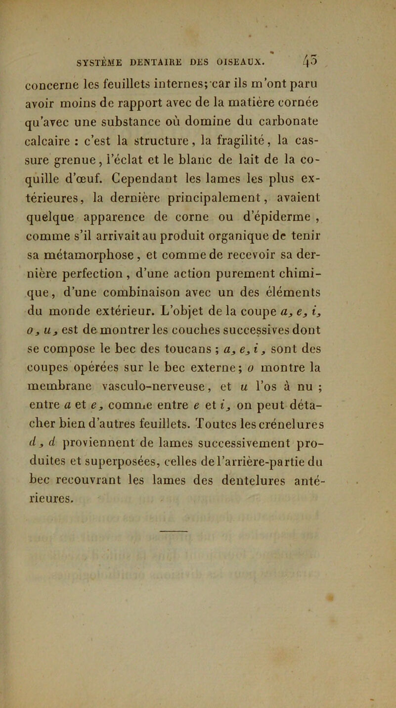 « SYSTÈME DENTAIRE DES OISEAUX. 4^ concerne les feuillets internes;car ils m’ont paru avoir moins de rapport avec de la matière cornée qu’avec une substance où domine du carbonate calcaire : c’est la structure, la fragilité, la cas- sure grenue, l’éclat et le blanc de lait de la co- quille d’œuf. Cependant les lames les plus ex- térieures, la dernière principalement, avaient quelque apparence de corne ou d’épiderme , comme s’il arrivait au produit organique de tenir sa métamorphose, et comme de recevoir sa der- nière perfection , d’une action purement chimi- que, d’une combinaison avec un des éléments du monde extérieur. L’objet de la coupe a, e, i, o, u3 est de montrer les couches successives dont se compose le bec des toucans ; a, e, i, sont des coupes opérées sur le bec externe; o montre la membrane vasculo-nerveuse, et u l’os à nu ; entre a ete, comme entre e et i3 on peut déta- cher bien d’autres feuillets. Toutes lescrénelures d , d proviennent de lames successivement pro- duites et superposées, celles del’arrière-partie du bec recouvrant les lames des dentelures anté- rieures.