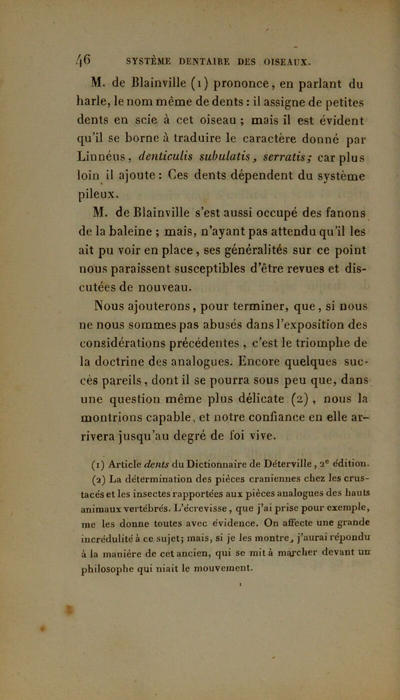 M. de Blainville (1) prononce, en parlant du harle, le nom même de dents : il assigne de petites dents en scie à cet oiseau ; mais il est évident qu’il se borne à traduire le caractère donné par Linnéus, denticulis subulatis, serratis; car plus loin il ajoute : Ces dents dépendent du système pileux. M. de Blainville s’est aussi occupé des fanons de la baleine ; mais, n’ayant pas attendu qu’il les ait pu voir en place , ses généralités sur ce point nous paraissent susceptibles d’être revues et dis- cutées de nouveau. Nous ajouterons, pour terminer, que, si nous ne nous sommes pas abusés dans l’exposition des considérations précédentes , c’est le triomphe de la doctrine des analogues. Encore quelques suc- cès pareils, dont il se pourra sous peu que, dans une question même plus délicate (2) , nous la montrions capable, et notre confiance en elle ar- rivera jusqu’au degré de foi vive. (1) Article dents du Dictionnaire de Déterville , 2e édition. (2) La détermination des pièces crâniennes chez les crus- tacés et les insectes rapportées aux pièces analogues des hauts animaux vertébrés. L’écrevisse, que j’ai prise pour exemple, me les donne toutes avec évidence. On affecte une grande incrédulité à ce sujet; mais, si je les montre, j’aurai répondu à la manière de cet ancien, qui se mit à marcher devant un philosophe qui niait le mouvement.