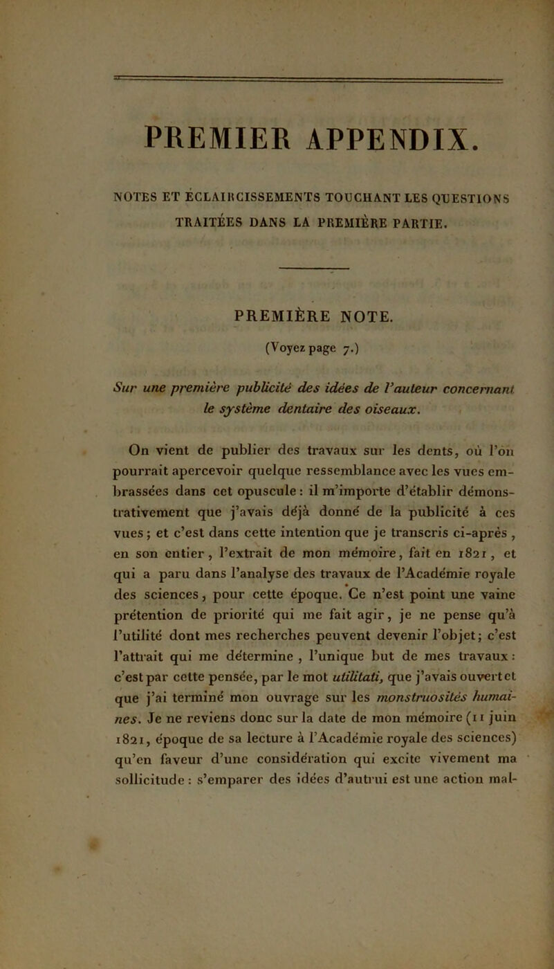 PREMIER APPENDIX. NOTES ET ECLAIRCISSEMENTS TOUCHANT LES QUESTIONS TRAITÉES DANS LA PREMIÈRE PARTIE. PREMIÈRE NOTE. (Voyez page 7.) Sur une première publicité des idées de l’auteur concernant le système dentaire des oiseaux. On vient de publier des travaux sur les dents, où l’on pourrait apercevoir quelque ressemblance avec les vues em- brassées dans cet opuscule : il m’importe d’établir démons- trativement que j’avais déjà donné de la publicité à ces vues ; et c’est dans cette intention que je transcris ci-après , en son entier, l’extrait de mon mémoire, fait en 1821, et qui a paru dans l’analyse des travaux de l’Académie royale des sciences, pour cette époque. Ce n’est point une vaine prétention de priorité qui me fait agir, je ne pense qu’à l’utilité dont mes recherches peuvent devenir l’objet; c’est l’attrait qui me détermine , l’unique but de mes travaux : c’est par cette pensée, par le mot utiütati, que j’avais ouvert et que j’ai terminé mon ouvrage sur les monstruosités humai- nes. Je ne reviens donc sur la date de mon mémoire (11 juin 1821, époque de sa lecture à l’Académie royale des sciences) qu’en faveur d’une considération qui excite vivement ma sollicitude : s’emparer des idées d’autrui est une action mal-