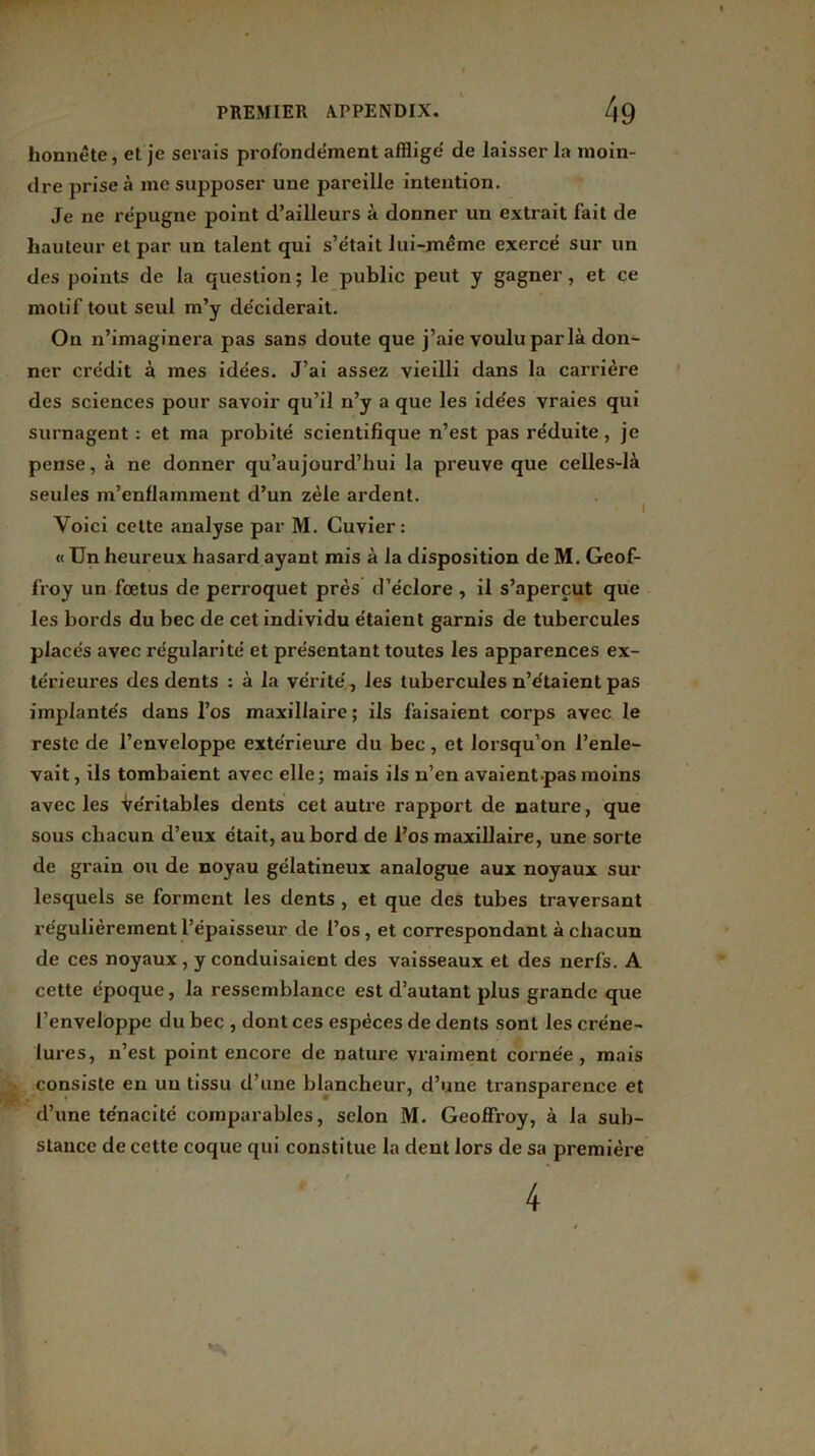 honnête, et je serais profondément afflige' de laisser la moin- dre prise à me supposer une pareille intention. Je ne répugne point d’ailleurs à donner un extrait fait de hauteur et par un talent qui s’était lui-même exercé sur un des points de la question; le public peut y gagner, et ce motif tout seul m’y déciderait. On n’imaginera pas sans doute que j’aie voulu par là don- ner crédit à mes idées. J’ai assez vieilli dans la carrière des sciences pour savoir qu’il n’y a que les idées vraies qui surnagent : et ma probité scientifique n’est pas réduite, je pense, à ne donner qu’aujourd’hui la preuve que celles-là seules m’enflamment d’un zèle ardent. i Yoici cette analyse par M. Cuvier: « Un heureux hasard ayant mis à la disposition de M. Geof- froy un foetus de perroquet près d’éclore , il s’aperçut que les bords du bec de cet individu étaient garnis de tubercules placés avec régularité et présentant toutes les apparences ex- térieures des dents : à la vérité, les tubercules n’étaient pas implantés dans l’os maxillaire ; ils faisaient corps avec le reste de l’enveloppe extérieure du bec, et lorsqu’on l’enle- vait , ils tombaient avec elle ; mais ils n’en avaient pas moins avec les Véritables dents cet autre rapport de nature, que sous chacun d’eux était, au bord de l’os maxillaire, une sorte de grain ou de noyau gélatineux analogue aux noyaux sur lesquels se forment les dents , et que des tubes traversant régulièrement l’épaisseur de l’os, et correspondant à chacun de ces noyaux, y conduisaient des vaisseaux et des nerfs. A cette époque, la ressemblance est d’autant plus grande que l’enveloppe du bec , dont ces espèces de dents sont les créne- iures, n’est point encore de nature vxaiment cornée , mais consiste en un tissu d’une blancheur, d’une transparence et d’une ténacité comparables, selon M. Geoffroy, à la sub- stance de cette coque qui constitue la dent lors de sa première