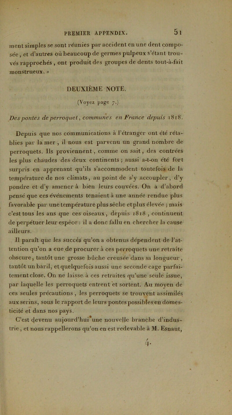 5 1 ment simples se sont réunies par accident en une dent compo- sée, et d’autres où beaucoup de germes pulpeux s’étant trou- vés rapprochés , ont produit des groupes de dents tout-à-fait monstrueux. » DEUXIÈME NOTE. (Voyez page 7.) Des pontes de perroquet, communes en France depuis 1818. Depuis que nos communications à l’étranger ont été réta- blies par la mer , il nous est parvenu un grand nombre de perroquets. Us proviennent, comme on sait, des contrées les plus chaudes des deux continents ; aussi a-t-on été fort surpris en apprenant qu’ils s’accommodent toutefois de la température de nos climats, au point de s’y accoupler, d’y pondre et d’y amener à bien leurs couvées. On a d’abord pensé que ces événements tenaient à une année rendue plus favorable par une température plus sèche etplus élevée ; mais c’est tous les ans que ces oiseaux, depuis 1818 , continuent de perpétuer leur espèce : il a donc fallu en chercher la cause ailleurs. Il paraît que les succès qu’on a obtenus dépendent de l’at- tention qu’on a eue de procurer à ces perroquets une retraite obscure, tantôt une grosse bûche creusée dans sa longueur, tantôt un baril, et quelquefois aussi une seconde cage parfai- tement close. On ne laisse à ces retraites qu’une seule issue, par laquelle les perroquets entrent et sortent. Au moyen de ces seules précautions , les perroquets se trouvent assimilés aux serins, sous le rapport de leurs pontes possibles en domes- ticité et dans nos pays. C’est 4evenu aujourd’hui*une nouvelle branche d’indus- trie , et nous rappellerons qu’on en est redevable à M. Esnaut, / -!•