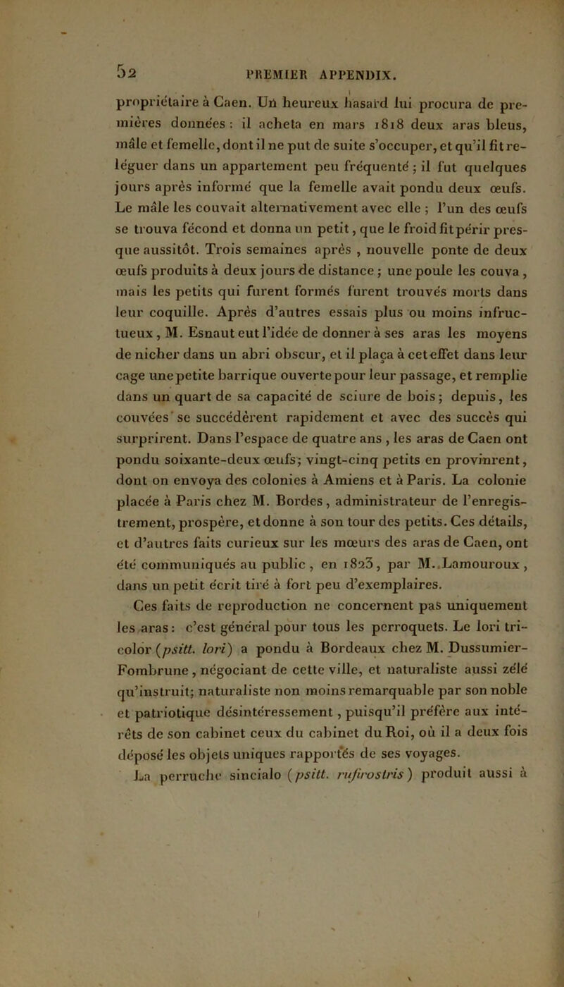. • . I propriétaire à Caen. Uu heureux hasard lui procura de pre- mières donne'es : il acheta en mars 1818 deux aras bleus, mâle et femelle, dont il ne put de suite s’occuper, et qu’il fit re- léguer dans un appartement peu fréquenté ; il fut quelques jours après informé que la femelle avait pondu deux œufs. Le mâle les couvait alternativement avec elle ; l’un des œufs se trouva fécond et donna un petit, que le froid fit périr pres- que aussitôt. Trois semaines après , nouvelle ponte de deux œufs produits à deux jours de distance ; une poule les couva , mais les petits qui furent formés furent trouvés morts dans leur coquille. Après d’autres essais plus ou moins infruc- tueux , M. Esnaut eut l’idée de donner à ses aras les moyens de nicher dans un abri obscur, et il plaça à cet effet dans leur cage unepetite barrique ouverte pour leur passage, et remplie dans un quart de sa capacité de sciure de bois; depuis, les couvées'se succédèrent rapidement et avec des succès qui surprirent. Dans l’espace de quatre ans , les aras de Caen ont pondu soixante-deux œufs; vingt-cinq petits en provinrent, dont on envoya des colonies à Amiens et à Paris. La colonie placée à Paris chez M. Bordes, administrateur de l’enregis- trement, prospère, et donne à son tour des petits. Ces détails, et d’autres faits curieux sur les mœurs des aras de Caen, ont été communiqués au public , en 1823, par M..Lamouroux , dans un petit écrit tiré à fort peu d’exemplaires. Ces faits de reproduction ne concernent pas uniquement les aras: c’est général pour tous les perroquets. Le lori tri- color (psitt, lori) a pondu à Bordeaux chez M. Dussumier- Fombrune, négociant de cette ville, et naturaliste aussi zélé qu’instruit; naturaliste non moins remarquable par son noble et patriotique désintéressement, puisqu’il préfère aux inté- rêts de son cabinet ceux du cabinet du Roi, où il a deux fois déposé les objets uniques rapportés de ses voyages. La perruche sincialo (psitt, rufirostris) produit aussi à