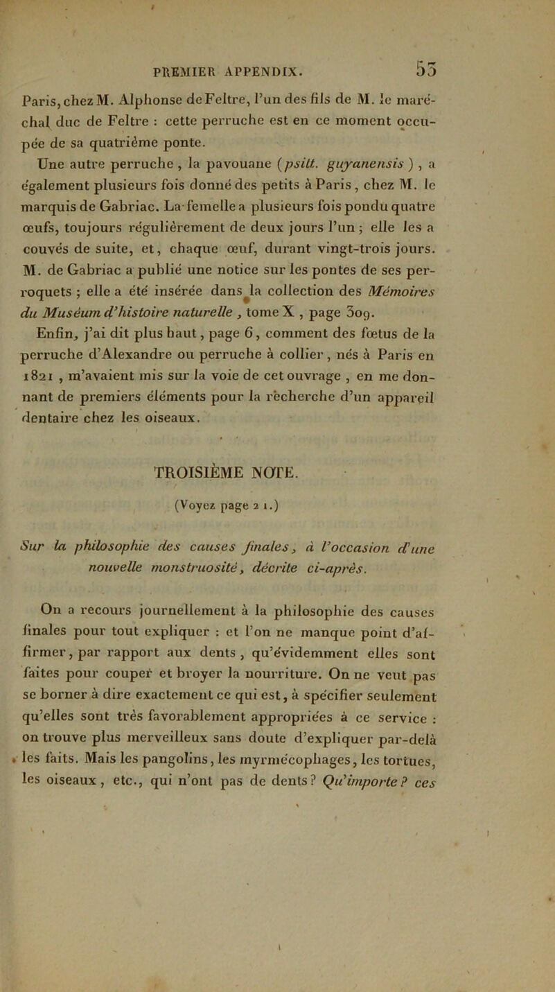 PREMIER APPENDIX. 55 Paris,cliezM. Alphonse deFeltre, l’un des fils de M. ie maré- chal duc de Feltre : cette perruche est en ce moment occu- pée de sa quatrième ponte. Une autre perruche , la pavouaue {psitt, guyanensis ) , a egalement plusieurs fois donné des petits à Paris , chez M. le marquis de Gabriac. La femelle a plusieurs fois pondu quatre œufs, toujours régulièrement de deux jours l’un ; elle les a couvés de suite, et, chaque œuf, durant vingt-trois jours. M. de Gabriac a publié une notice sur les pontes de ses per- roquets ; elle a été insérée dans la collection des Mémoires du Muséum d’histoire naturelle , tomeX , page 3oq. Enfin, j’ai dit plus haut, page 6, comment des fœtus de la perruche d’Alexandre ou perruche à collier, nés à Paris en 1821 , m’avaient mis sur la voie de cet ouvrage , en me don- nant de premiers éléments pour la recherche d’un appareil dentaire chez les oiseaux. TROISIÈME NOTE. (Voyez page 2 1.) Sur la philosophie des causes jinales, à l’occasion d'une nouvelle monstruosité, décrite ci-après. On a recours journellement à la philosophie des causes finales pour tout expliquer : et l’on ne manque point d’af- firmer, par rapport aux dents, qu’évidemment elles sont faites pour coupef- et broyer la nourriture. On ne veut pas se borner à dire exactement ce qui est, à spécifier seulement qu’elles sont très favorablement appropriées à ce service : on trouve plus merveilleux sans doute d’expliquer par-delà . les faits. Mais les pangolins, les myrmécophages, les tortues, les oiseaux, etc., qui n’ont pas de dents? Qu'importe ? ces ' I