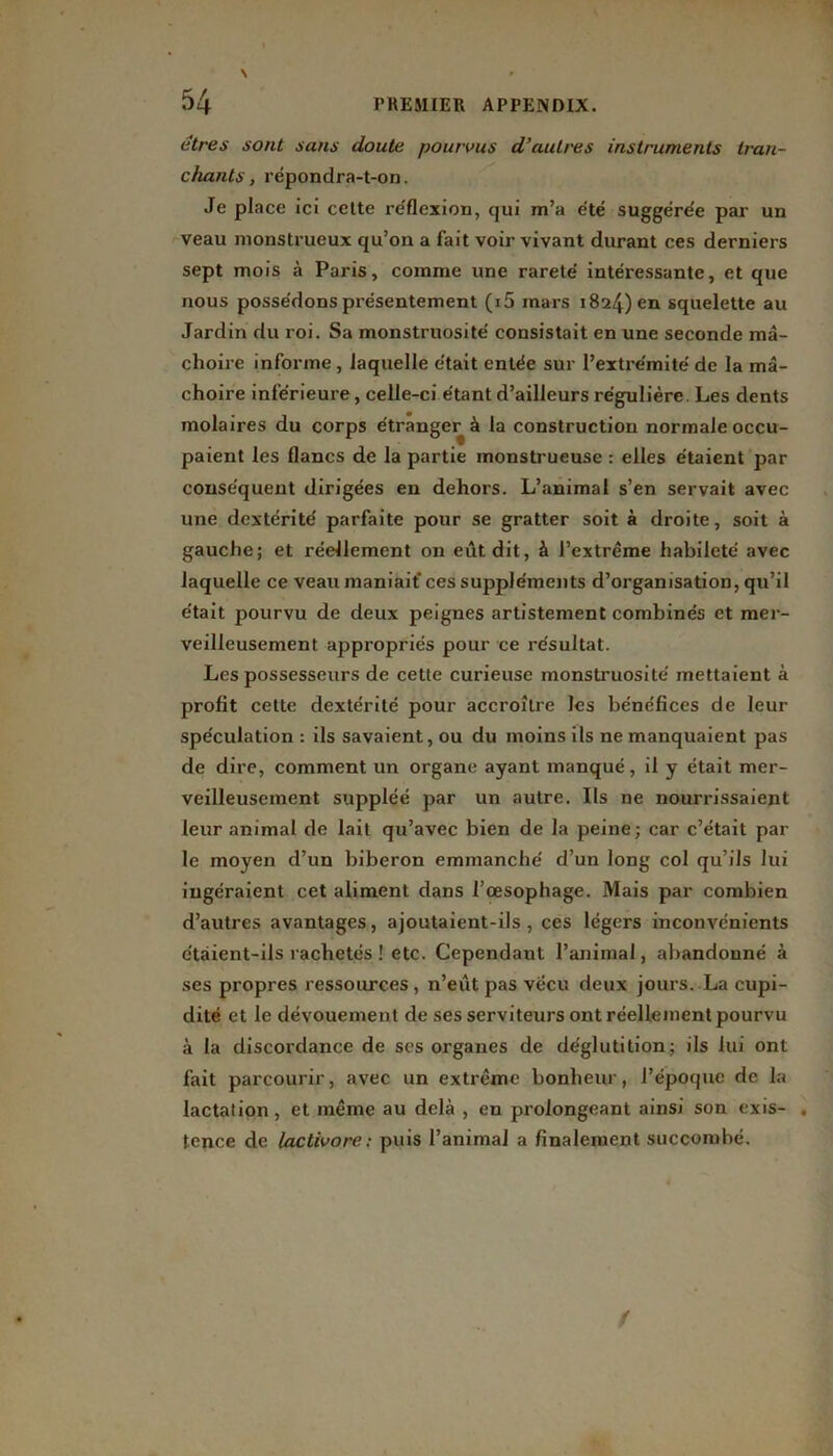 (îtres sont sans doute pourvus d’autres instruments tran- chants , répondra-t-on. Je place ici cette réflexion, qui m’a été suggérée par un veau monstrueux qu’on a fait voir vivant durant ces derniers sept mois à Paris, comme une rareté intéressante, et que nous possédons présentement (i5 mars 1824) en squelette au Jardin du roi. Sa monstruosité consistait en une seconde mâ- choire informe, laquelle était entée sur l’extrémité de la mâ- choire inférieure , celle-ci étant d’ailleurs régulière. Les dents molaires du corps étranger à la construction normale occu- paient les flancs de la partie monstrueuse : elles étaient par conséquent dirigées en dehors. L’animal s’en servait avec une dextérité parfaite pour se gratter soit à droite, soit à gauche; et réellement on eût dit, à l’extrême habileté avec laquelle ce veau maniait* ces suppléments d’organisation, qu’il était pourvu de deux peignes artistement combinés et mer- veilleusement appropriés pour ce résultat. Les possesseurs de cette curieuse monstruosité mettaient à profit cette dextérité pour accroître les bénéfices de leur spéculation : ils savaient, ou du moins ils ne manquaient pas de dire, comment un organe ayant manqué, il y était mer- veilleusement suppléé par un autre. Ils ne nourrissaient leur animal de lait qu’avec bien de la peine; car c’était par le moyen d’un biberon emmanché d’un long col qu’ils lui ingéraient cet aliment dans l’œsophage. Mais par combien d’autres avantages, ajoutaient-ils, ces légers inconvénients étaient-ils rachetés ! etc. Cependant l’animal, abandonné à ses propres ressources, n’eut pas vécu deux jours. La cupi- dité et le dévouement de ses serviteurs ont réellement pourvu à la discordance de scs organes de déglutition; ils lui ont fait parcourir, avec un extrême bonheur, l’époque de la lactation, et même au delà , en prolongeant ainsi son exis- , tence de lactivore: puis l’animal a finalement succombé. /