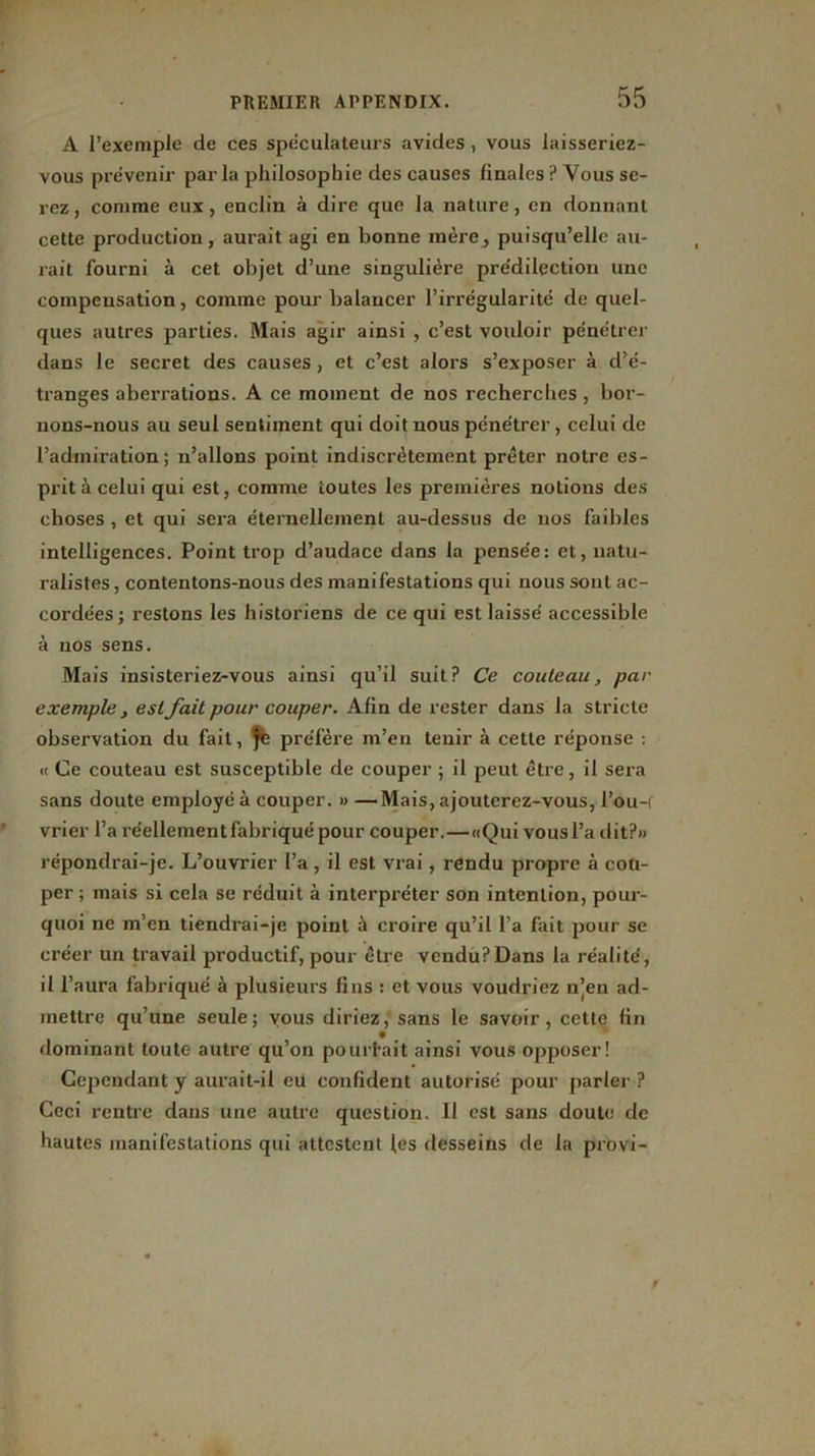 A l’exemple de ces spéculateurs avides, vous laisseriez- vous prévenir parla philosophie des causes finales ? Vous se- rez, comme eux, enclin à dire que la nature, en donnant cette production, aurait agi en bonne mère^ puisqu’elle au- rait fourni à cet objet d’une singulière prédilection une compensation, comme pour balancer l’irrégularité de quel- ques autres parties. Mais agir ainsi , c’est vouloir pénétrer dans le secret des causes, et c’est alors s’exposer à d’é- tranges aberi’ations. A ce moment de nos recherches , bor- nons-nous au seul sentiment qui doit nous pénétrer, celui de l’admiration; n’allons point indiscrètement prêter notre es- prit à celui qui est, comme toutes les premières notions des choses , et qui sera éternellement au-dessus de nos faibles intelligences. Point trop d’audace dans la pensée: et, natu- ralistes , contentons-nous des manifestations qui nous sont ac- cordées ; restons les historiens de ce qui est laissé accessible à nos sens. Mais insisteriez-vous ainsi qu’il suit? Ce couteau, pat- exemple, est fait pour couper. Afin de rester dans la stricte obsej’vation du fait, fé préfère m’en tenir à cette réponse : « Ce couteau est susceptible de couper ; il peut être, il sera sans doute employé à couper. » —Mais, ajouterez-vous, l’ou-i vrier l’a réellement fabriqué pour couper.—«Qui vous l’a dit?» répondrai-je. L’ouvrier l’a , il est vrai, rendu propre à cou- per ; mais si cela se réduit à interpréter son intention, pour- quoi ne m’en tiendrai-je point à croire qu’il l’a fait pour se créer un travail productif, pour être vcndu?Dans la réalité, il l’aura fabriqué à plusieurs fins : et vous voudriez n’en ad- mettre qu’une seule; vous diriez, sans le savoir, cette fin dominant toute autre qu’on pour fait ainsi vous opposer! Cependant y aurait-il eü confident autorisé pour parler ? Ceci rentre dans une autre question. Il est sans doute de hautes manifestations qui attestent les desseins de la provi-