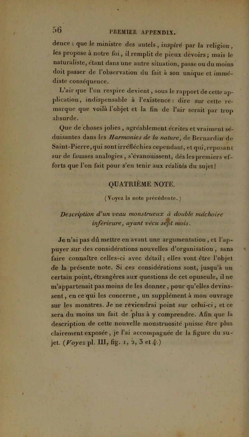 dence : que Je ministre des autels , inspire par la religion, les propose à notre foi, il remplit de pieux devoirs ; mais le naturaliste, étant dans une autre situation, passe ou du moins doit passer de l'observation du fait à son unique cl immé- diate conséquence. L’air que l’on respire devient, sous le rapport de celte ap- plication, indispensable à l’existence: dire sur cette re- marque que voilà l’objet et la lin de l’air serait par trop absurde. Que de choses jolies , agréablement écrites et vraiment sé- duisantes dans les Harmonies de la nature, de Bernardin de Saint-Pierre, qui sont irréfléchies cependant, et qui, reposant sur de fausses analogies, s'évanouissent, dès les premiers ef- forts que l’on fait pour s’en tenir aux réalités du sujet! QUATRIÈME NOTE. (Voyez la note précédente.) Description d’un veau monstrueux à double mâchoire inférieure, ayant vécu sept mois. Je n’ai pas dû mettre en avant une argumentation , et l’ap- puyer sur des considérations nouvelles d’organisation , sans faire connaître celles-ci avec détail; elles vont être l’objet de la présente note. Si ces considérations sont, jusqu’à un certain point, étrangères aux questions de cet opuscule, il ne m’appartenait pas moins de les donner, pour qu’elles devins- sent , en ce qui les concerne , un supplément à mon ouvrage sur les monstres. Je ne reviendrai point sur celui-ci, et ce sera du moins un fait de plus à y comprendre. Afin que la description de cette nouvelle monstruosité puisse être plus clairement exposée, je l’ai accompagnée de la ligure du su- jet. {Voyez pl. III, fig. i, 2, 3 et 4 )