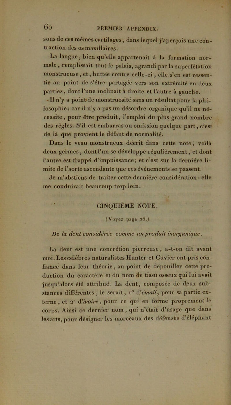 sous de ces mêmes cartilages, dans lequel j’aperçois une con- traction des os maxillaires. La langue, bien qu’elle appartenait à la formation nor- male , remplissait tout le palais, agrandi par la superfétation monstrueuse, et, buttée contre celle-ci, elle s’en est ressen- tie au point de s’être partagée vers son extrémité en deux parties, dont l’une inclinait à droite et l’autre à gauche. - Il n’y a point de monstruosité sans un résultat pour la phi- losophie; car il n’y a pas un désordre organique qu’il ne né- cessite , pour être produit, l’emploi du plus grand nombre des régies. S’il est embarras ou omission quelque part, c’est de là que provient le défaut de normalité. Dans le veau monstrueux décrit dans cette note, voilà deux germes, dont l’un se développe régulièrement, et dont l’autre est frappé d’impuissance; et c’est sur la dernière li- mite de l’aorte ascendante que ces événements se passent. Je m’abstiens de traiter cette dernière considération : elle me conduirait beaucoup trop loin. CINQUIÈME NOTE. (Voyez page 26.) De la dent considérée comme un produit inorganique. La dent est une concrétion pierreuse, a-t-on dit avant moi. Les célèbres naturalistes Hunter et Cuvier ont pris con- fiance dans leur théorie, au point de dépouiller cette pro- duction du caractère et du nom de tissu osseux qui lui avait jusqu’alors été attribue'. La dent, composée de deux sub- stances différentes , le serait, i° d’émail, pour sa partie ex- terne, et 2° d’ivoire, pour ce qui en forme proprement le corps. Ainsi ce dernier nom , qui n’était d’usage que dans les arts, pour désigner les morceaux des défenses d’éléphant