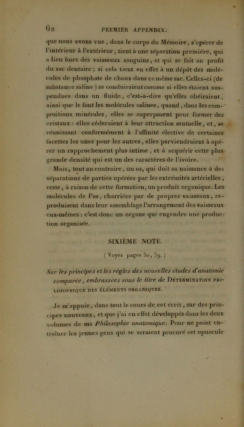 que nous avons vue , dans le corps du Mémoire, s’opérer de l’intérieur à l’extérieur, tient à une séparation première, qui a lieu hors des vaisseaux sanguins, et qui se fait au profit du sac dentaire ; si cela tient en effet à un dépôt des molé- cules de phosphate de chaux dans ce même sac. Celles-ci (de substance saline ) se conduiraient comme si elles étaient sus- pendues dans un fluide, c’est-à-dire qu’elles obéiraient, ainsi que le font les molécules salines , quand , dans les com- ' positions minérales, elles se superposent pour former des cristaux : elles céderaient à leur attraction mutuelle , et, se réunissant conformément à l’affinité élective de certaines facettes les unes pour les autres , elles parviendraient à opé- rer un rapprochement plus intime , et à acquérir cette plus grande densité qui est un des caractères de l’ivoire. Mais, tout au contraire , un os, qui doit sa naissance à des séparations de parties opérées par les extrémités artérielles , reste, à raison de cette formation, un produit organique. Les molécules de l’os, charriées par de propres vaisseaux, re- produisent dans leur assemblagel’arrangement des vaisseaux eux-mêmes : c’est donc un organe qui engendre une produc- tion organisée. SIXIÈME NOTE. . ( Voyez pages 3o, 5g. ) ,Sur les principes et les règles des nouvelles éludes d'anatomie comparée, embrassées sous le titre de Détermination phi- losophique DES ÉLÉMENTS ORGANIQUES. Je m’appuie, dans tout le cours de cet écrit, sur des prin- cipes nouveaux, et que j’ai en effet développés dans les deux volumes de ma Philosophie anatomique. Pour ne point en- traîner les jeunes gens qui se seraient procuré cet opuscule