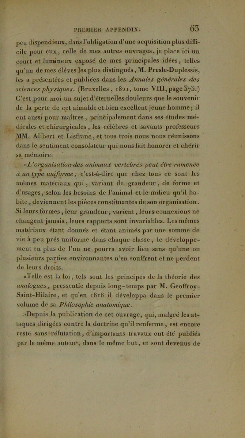 peu dispendieux, dans l’obligation d’une acquisition plus diffi- cile pour eux, celle de mes autres ouvrages, je place ici un court et lumineux exposé de mes principales idées, telles qu’un de mes élèves les plus distingués, M. Presle-Duplessis, les a présentées et publiées dans les Annales générales des sciences physiques. (Bruxelles, 1821, tome VIII, page 3y3.) C’est pour moi un sujet d’éternelles douleurs que le souvenir de la perte de cet aimable et bien excellent jeune homme; il eut aussi pour maîtres , principalement dans ses études mé- dicales et chirurgicales , les célèbres et savants professeurs MM. Alibert et Lisfranc, et tous trois nous nous réunissons dans le sentiment consolateur qui nous fait honorer et chérir sa mémoire. «L'organisation des animaux vertébrés peut être ramenée à un type uniforme ; c’est-à-dire que chez tous ce sont les mêmes matériaux qui, variant de grandeur, de forme et d’usages, selon les besoins de l’animal et le milieu qu’il ha- bite , deviennent les pièces constituantes de son organisation. Si leurs formes, leur grandeur, varient, leurs connexions ne changent jamais , leurs rapports sont invariables. Les mêmes matériaux étant donnés et étant animés par une somme de vie à peu près uniforme dans chaque classe, le développe- ment en plus de l’un ne pourra avoir lieu sans qu’une ou plusieurs parties environnantes n’en souffrent et ne perdent de leurs droits. «Telle est la loi, tels sont les principes de la théorie des analogues, pressentie depuis long-temps par M. Geoffroy- Saint-Hilaire, et qu’en 1818 il développa dans le premier volume de sa Philosophie anatomique. «Depuis la publication de cet ouvrage, qui, malgré les at- taques dirigées contre la doctrine qu’il renferme , est encore resté sans réfutation, d’importants travaux ont été publiés par le même auteur , dans le même but, et sont devenus de