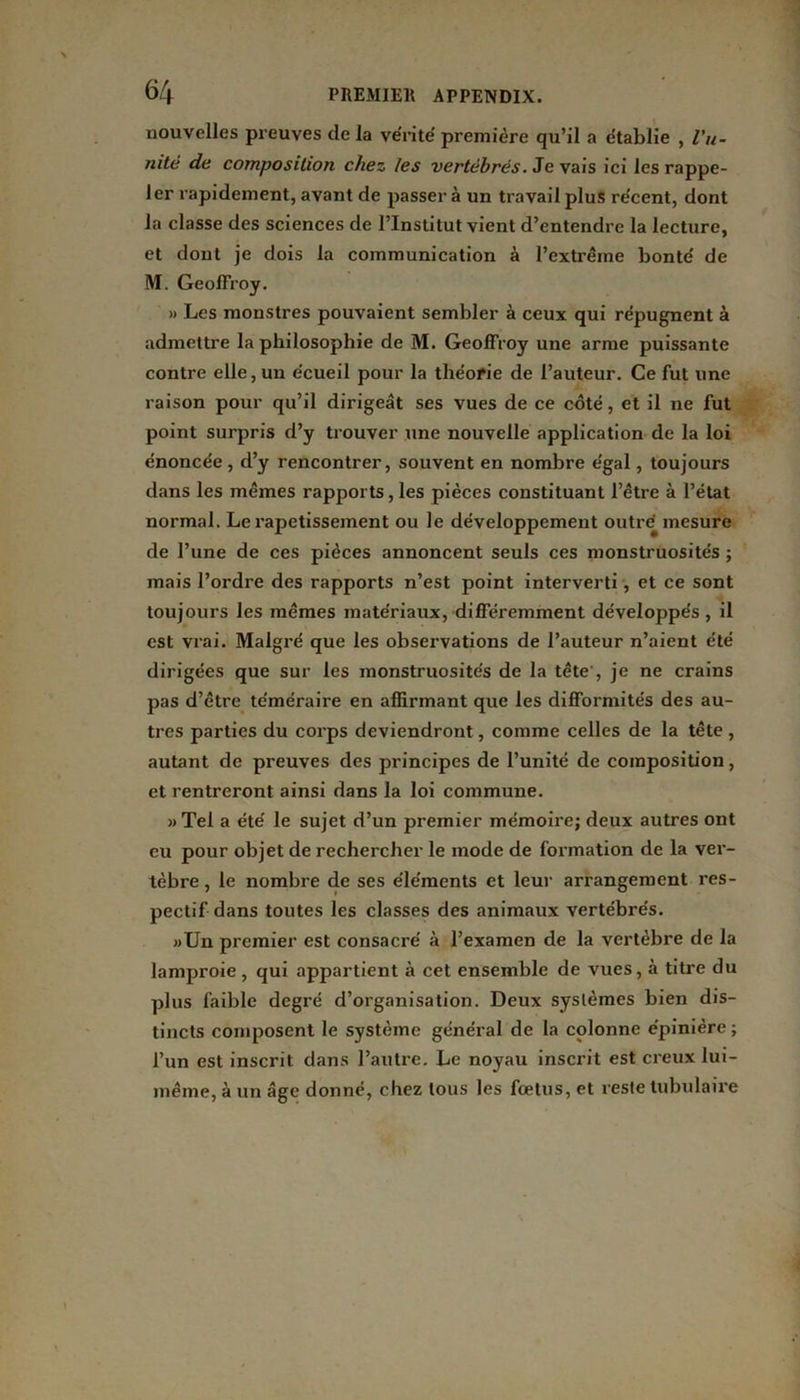 nouvelles preuves de la vérité première qu’il a établie , Vu- jiite de composition chez les vertébrés. Je vais ici les rappe- ler rapidement, avant de passer à un travail plus récent, dont la classe des sciences de l’Institut vient d’entendre la lecture, et dont je dois la communication à l’extrême bonté de M. Geoffroy. » Les monstres pouvaient sembler à ceux qui répugnent à admettre la philosophie de M. Geoffroy une arme puissante contre elle, un écueil pour la théorie de l’auteur. Ce fut une raison pour qu’il dirigeât ses vues de ce côté, et il ne fut point surpris d’y trouver une nouvelle application de la loi énoncée , d’y rencontrer, souvent en nombre égal, toujours dans les mêmes rapports, les pièces constituant l’être à l’état normal. Le rapetissement ou le développement outré mesure de l’une de ces pièces annoncent seuls ces monstruosités ; mais l’ordre des rapports n’est point interverti, et ce sont toujours les mêmes matériaux, différemment développés, il est vrai. Malgré que les observations de l’auteur n’aient été dirigées que sur les monstruosités de la tête , je ne crains pas d’être téméraire en affirmant que les difformités des au- tres parties du corps deviendront, comme celles de la tête , autant de preuves des principes de l’unité de composition, et rentreront ainsi dans la loi commune. »Tel a été le sujet d’un premier mémoire; deux autres ont eu pour objet de rechercher le mode de formation de la ver- tèbre , le nombre de ses éléments et leur arrangement res- pectif dans toutes les classes des animaux vertébrés. »Un premier est consacré à l’examen de la vertèbre de la lamproie, qui appartient à cet ensemble de vues, à titre du plus faible degré d’organisation. Deux systèmes bien dis- tincts composent le système général de la colonne épinière ; l’un est inscrit dans l’autre. Le noyau inscrit est creux lui- même, à un âge donné, chez tous les fœtus, et reste tubulaire