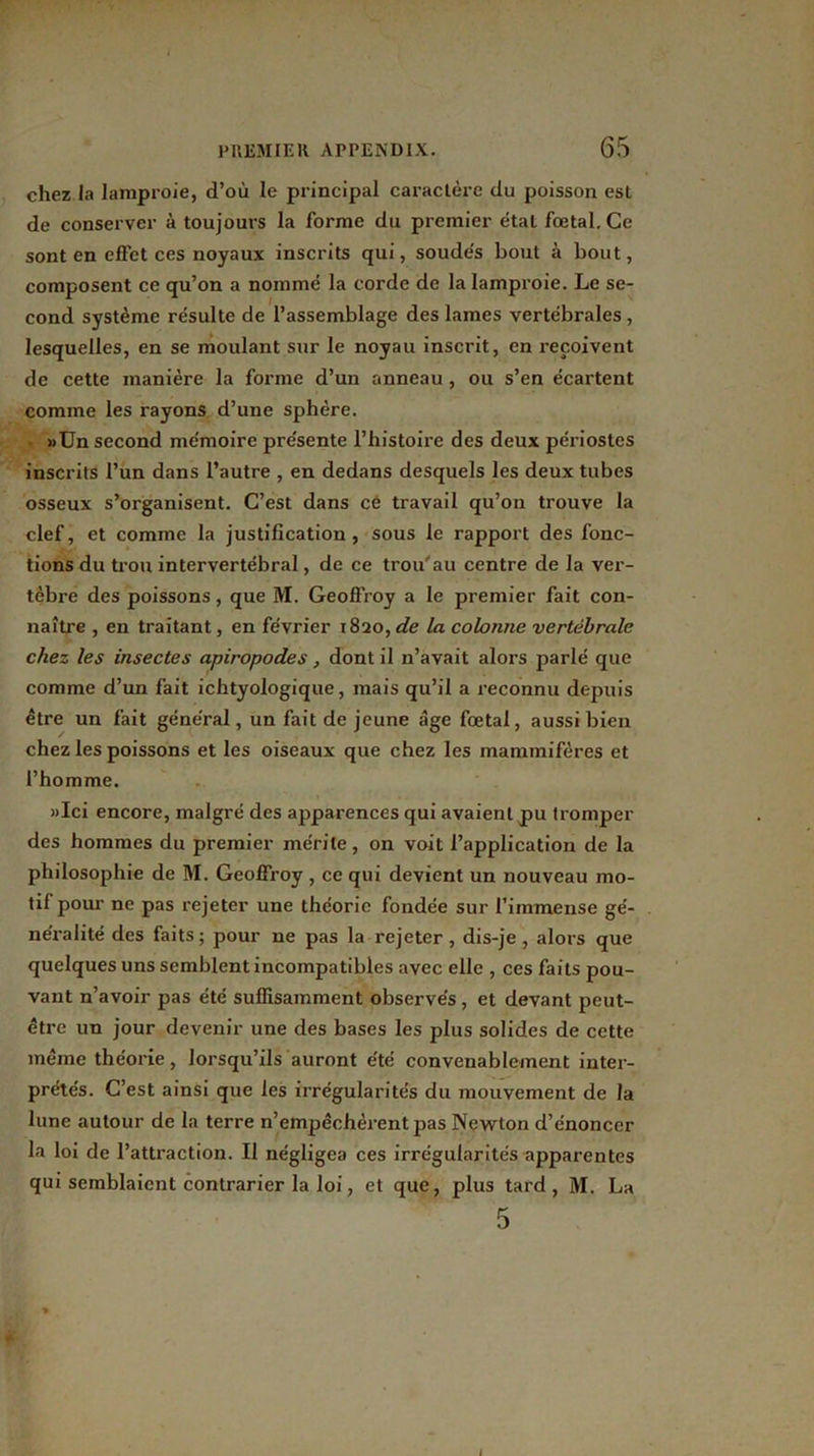 chez la lamproie, d’où le principal caractère du poisson est de conserver à toujours la forme du premier étal fœtal. Ce sont en effet ces noyaux inscrits qui, soudés bout à bout, composent ce qu’on a nommé la corde de la lamproie. Le se- cond système résulte de l’assemblage des lames vertébrales , lesquelles, en se moulant sur le noyau inscrit, en reçoivent de cette manière la forme d’un anneau , ou s’en écartent comme les rayons d’une sphère. »Un second mémoire présente l’histoire des deux périostes inscrits l’un dans l’autre , en dedans desquels les deux tubes osseux s’organisent. C’est dans ce travail qu’on trouve la clef, et comme la justification, sous le rapport des fonc- tions du trou intervertébral, de ce trou'au centre de la ver- tèbre des poissons, que M. Geoffroy a le premier fait con- naître , en traitant, en février 1820, de la colonne vertébrale chez les insectes apiropodes, dont il n’avait alors parlé que comme d’un fait ichtyologique, mais qu’il a reconnu depuis être un fait général, un fait de jeune âge fœtal, aussi bien chez les poissons et les oiseaux que chez les mammifères et l’homme. »Ici encore, malgré des apparences qui avaient jpu tromper des hommes du premier mérite, on voit l’application de la philosophie de M. Geoffroy, ce qui devient un nouveau mo- tif pour ne pas rejeter une théorie fondée sur l’immense gé- néralité des faits; pour ne pas la rejeter, dis-je, alors que quelques uns semblent incompatibles avec elle , ces faits pou- vant n’avoir pas été suffisamment observés, et devant peut- être un jour devenir une des bases les plus solides de cette même théorie, lorsqu’ils auront été convenablement inter- prétés. C’est ainsi que les irrégularités du mouvement de la lune autour de la terre n’empêchèrent pas Newton d’énoncer la loi de l’attraction. Il négligea ces irrégularités apparentes qui semblaient contrarier la loi, et que, plus tard, M. La 5