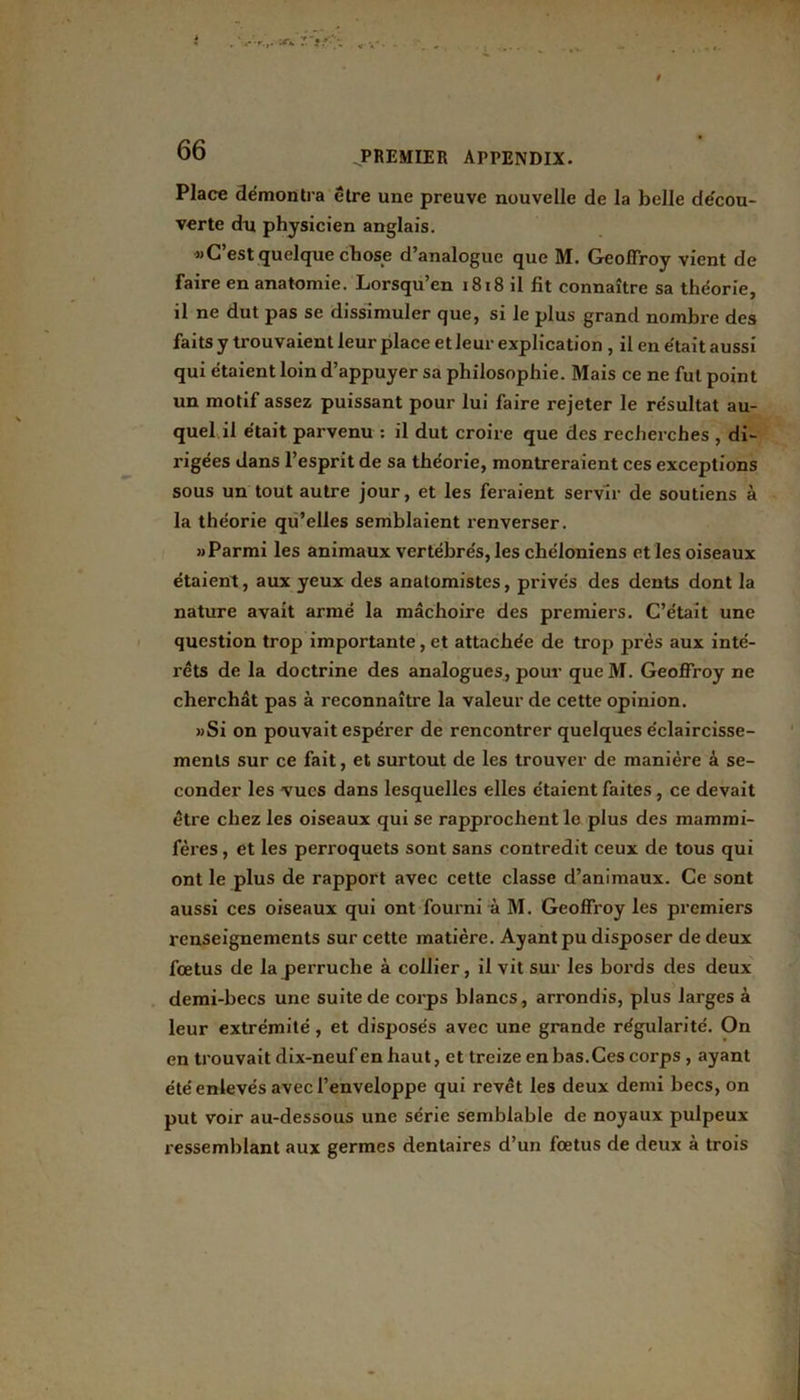 Place démontra être une preuve nouvelle de la belle decou- verte du physicien anglais. «C’est quelque chose d’analogue que M. Geoffroy vient de faire en anatomie. Lorsqu’en 1818 il fit connaître sa théorie, il ne dut pas se dissimuler que, si le plus grand nombre des faits y trouvaient leur place et leur explication , il en était aussi qui étaient loin d’appuyer sa philosophie. Mais ce ne fut point un motif assez puissant pour lui faire rejeter le résultat au- quel il était parvenu : il dut croire que des recherches , di- rigées dans l’esprit de sa théorie, montreraient ces exceptions sous un tout autre jour, et les feraient servir de soutiens à la théorie qu’elles semblaient renverser. «Parmi les animaux vertébrés, les chéloniens et les oiseaux étaient, aux yeux des anatomistes, privés des dents dont la nature avait armé la mâchoire des premiers. C’était une question trop importante, et attachée de trop près aux inté- rêts de la doctrine des analogues, pour queM. Geoffroy ne cherchât pas à reconnaître la valeur de cette opinion. »Si on pouvait espérer de rencontrer quelques éclaircisse- ments sur ce fait, et surtout de les trouver de manière à se- conder les vues dans lesquelles elles étaient faites, ce devait être chez les oiseaux qui se rapprochent le plus des mammi- fères , et les perroquets sont sans contredit ceux de tous qui ont le plus de rapport avec cette classe d’animaux. Ce sont aussi ces oiseaux qui ont fourni à M. Geoffroy les premiers renseignements sur cette matière. Ayant pu disposer de deux foetus de la perruche à collier, il vit sur les bords des deux demi-becs une suite de corps blancs, arrondis, plus larges à leur extrémité, et disposés avec une grande régularité. On en trouvait dix-neuf en haut, et treize en bas.Ces corps , ayant été enlevés avec l’enveloppe qui revêt les deux demi becs, on put voir au-dessous une série semblable de noyaux pulpeux ressemblant aux germes dentaires d’un fœtus de deux à trois