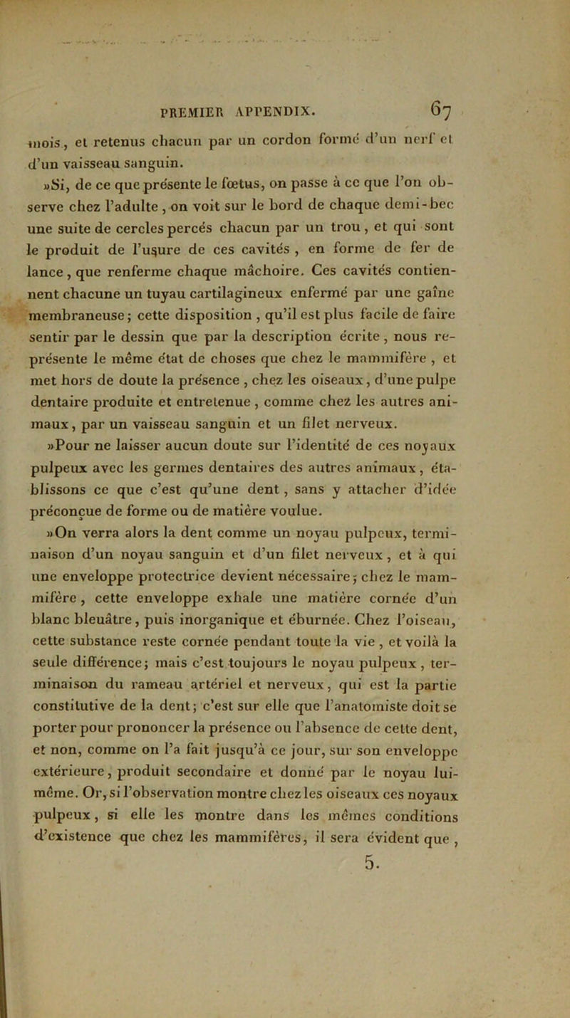 mois, et retenus chacun par un cordon formé d’un nerf et d’un vaisseau sanguin. «Si, de ce que présente le fœtus, on passe à ce que l’on ob- serve chez l’adulte, on voit sur le bord de chaque demi-bec une suite de cercles percés chacun par un trou, et qui sont le produit de l’usure de ces cavités , en forme de fer de lance, que renferme chaque mâchoire. Ces cavités contien- nent chacune un tuyau cartilagineux enfermé par une gaîne membraneuse; cette disposition , qu’il est plus facile de faire sentir par le dessin que par la description écrite, nous re- présente le même e'tat de choses que chez le mammifère , et met hors de doute la pre'sence , chez les oiseaux, d’une pulpe dentaire produite et entretenue , comme chez les autres ani- maux, par un vaisseau sanguin et un filet nerveux. «Pour ne laisser aucun doute sur l’identité de ces noyaux pulpeux avec les germes dentaires des autres animaux, éta- blissons ce que c’est qu’une dent, sans y attacher d’idée préconçue de forme ou de matière voulue. «On verra alors la dent comme un noyau pulpeux, termi- naison d’un noyau sanguin et d’un filet nerveux, et à qui une enveloppe protectrice devient nécessaire; chez le mam- mifère , cette enveloppe exhale une matière corne'e d’un blanc bleuâtre, puis inorganique et éburnée. Chez l’oiseau, cette substance reste cornée pendant toute la vie, et voilà la seule différence; mais c’est toujours le noyau pulpeux, ter- minaison du rameau artériel et nerveux, qui est la partie constitutive de la dent; c’est sur elle que l’anatomiste doit se porter pour prononcer la présence ou l’absence de cette dent, et non, comme on l’a fait jusqu’à ce jour, sur son enveloppe extérieure, produit secondaire et donné par le noyau lui- même. Or, si l’observation montre chez les oiseaux ces noyaux pulpeux, si elle les montre dans les mêmes conditions d’existence que chez les mammifères, il sera évident que , 5.