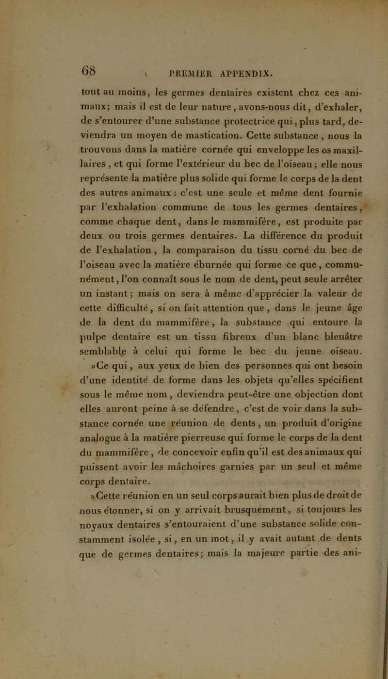 tout au moins, les germes dentaires existent chez ces ani- maux; mais il est de leur nature, avons-nous dit, d’exhaler, de s’entourer d’une substance protectrice qui, plus tard, de- viendra un moyen de mastication. Cette substance , nous la trouvons dans la matière corne'e qui enveloppe les os maxil- laires , et qui forme l’exte'rieur du bec de l’oiseau; elle nous représente la matière plus solide qui forme le corps de la dent des autres animaux : c’est une seule et même dent fournie par l’exhalation commune de tous les germes dentaires, comme chaque dent, dans le mammifère, est produite par deux ou trois germes dentaires. La différence du produit de l’exhalation , la comparaison du tissu corné du bec de l’oiseau avec la matière éburnée qui forme ce que, commu- ne’ment,l’on connaît sous le nom de dent,peut seule arrêter un instant ; mais on sera à même d’apprécier la valeur de cette difficulté, si on fait attention que , dans le jeune âge de la dent du mammifère, la substance qui entoure la pulpe dentaire est un tissu fibreux d’un blanc bleuâtre semblable à celui qui forme le bec du jeune oiseau. I »Ce qui, aux yeux de bien des personnes qui ont besoin d’une identité de forme dans les objets qu’elles spécifient, sous le même nom , deviendra peut-être une objection dont elles auront peine à se défendre, c’est de voir dans la sub- stance cornée une réunion de dents , un produit d’origine analogue à la matière pierreuse qui forme le corps de la dent du mammifère, de concevoir enfin qu’il est des animaux qui puissent avoir les mâchoires garnies par un seul et même corps dentaire. » Cette réunion en un seul corps aurait bien plus de droit de nous étonner, si on y arrivait brusquement, si toujours les noyaux dentaires s’entouraient d’une substance solide con- stamment isolée , si, en un mot, il y avait autant de dents que de germes dentaires; mais la majeure partie des ani-